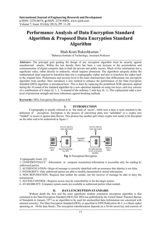 International Journal of Engineering Research and Development
e-ISSN: 2278-067X, p-ISSN: 2278-800X, www.ijerd.com
Volume 7, Issue 10 (July 2013), PP. 11-20
11
Performance Analysis of Data Encryption Standard
Algorithm & Proposed Data Encryption Standard
Algorithm
Shah Kruti Rakeshkumar.1
1
Babariya Institute of Technology, Assistant Professor
Abstract:- The principal goal guiding the design of any encryption algorithm must be security against
unauthorized attacks. Within the last decade, there has been a vast increase in the accumulation and
communication of digital computer data in both the private and public sectors. Much of this information has a
significant value, either directly or indirectly, which requires protection. The algorithms uniquely define the
mathematical steps required to transform data into a cryptographic cipher and also to transform the cipher back
to the original form. Performance and security level is the main characteristics that differentiate one encryption
algorithm from another. Here introduces a new method to enhance the performance of the Data Encryption
Standard (DES) algorithm is introduced here. This is done by replacing the predefined XOR operation applied
during the 16 round of the standard algorithm by a new operation depends on using two keys, each key consists
of a combination of 4 states (0, 1, 2, 3) instead of the ordinary 2 state key (0, 1). This replacement adds a new
level of protection strength and more robustness against breaking methods.
Keywords:- DES, Encryption,Decryption,SAC
I. INTRODUCTION
Cryptography is usually referred to as “the study of secret”, while now a days is most attached to the
definition of encryption. Encryption is the process of converting plain text “unhidded” to a cryptic text
“hidded” to secure it against data thieves. This process has another part where cryptic text needs to be decrypted
on the other end to be understood in figure 1.
Fig. 1: Encryption/Decryption
Cryptography Goals :[2]
1. CONFIDENTIALLY : Information in computer transmitted information is accessible only for reading by
authorized parties.
2. AUTHENTICATION- Origin of message is correctly identified with an assurance that identity is not false.
3. INTERGRITY- Only authorized parties are able to modify transmitted or stored information.
4. NON REPUDIATION- Requires that neither the sender, nor the receiver of message be able to deny the
transmission.
5. ACCESS CONTROL- Requires access may be controlled by or for the target system.
6. AVAILIBILITY- Computer system assets are available to authorized parties when needed.
II. DATA ENCRYPTION STANDARD
Without doubt the first and the most significant modern symmetric encryption algorithm is that
contained in the Data Encryption Standard (DES).The DES was published by the United States' National Bureau
of Standards in January 1977 as an algorithm to be used for unclassified data (information not concerned with
national security). The Data Encryption Standard (DES), as specified in FIPS Publication 46-3, is a block cipher
operating on 64-bit data blocks. The encryption transformation depends on a 56-bit secret key and consists of
 