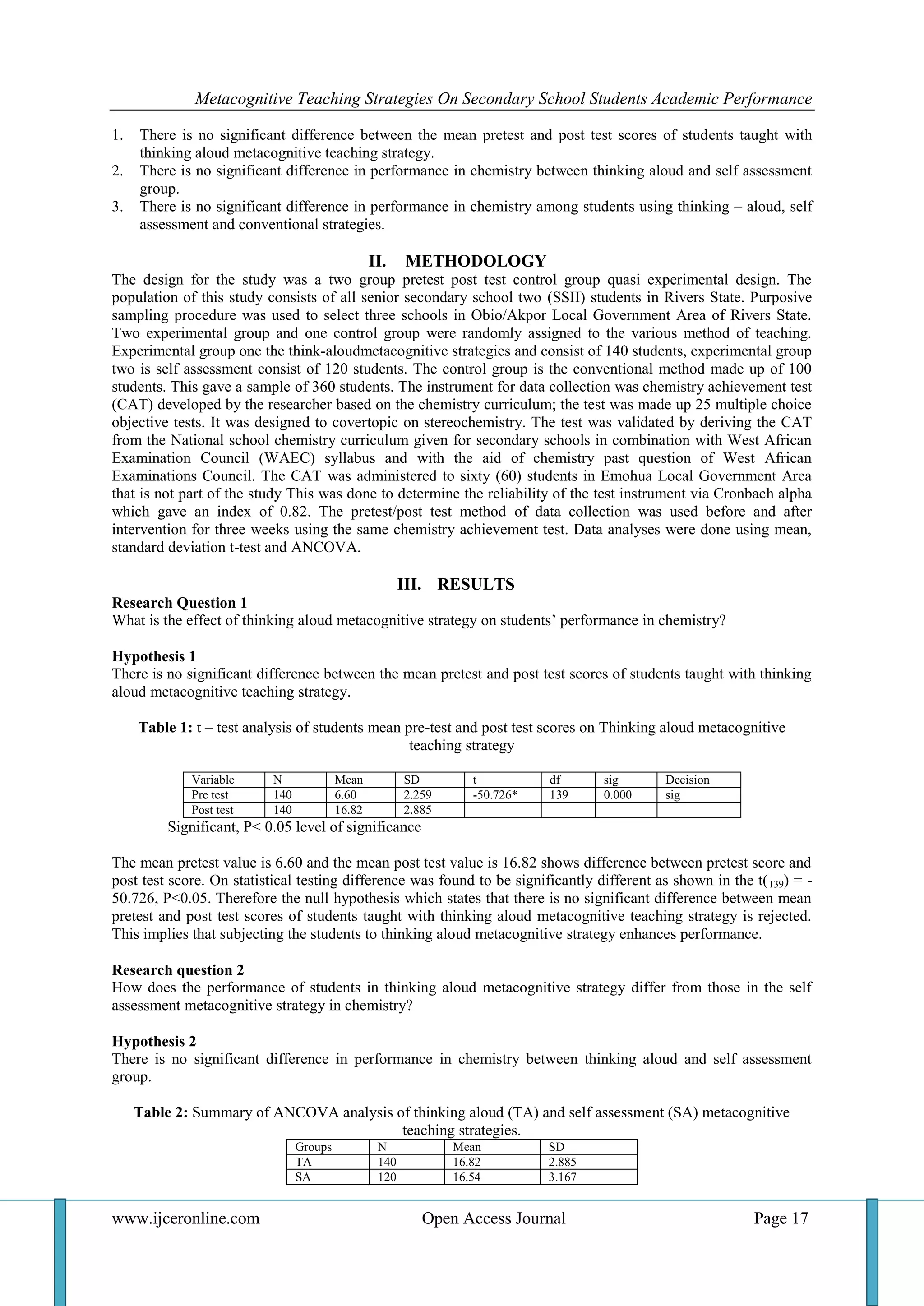 Metacognitive Teaching Strategies On Secondary School Students Academic Performance
www.ijceronline.com Open Access Journal Page 17
1. There is no significant difference between the mean pretest and post test scores of students taught with
thinking aloud metacognitive teaching strategy.
2. There is no significant difference in performance in chemistry between thinking aloud and self assessment
group.
3. There is no significant difference in performance in chemistry among students using thinking – aloud, self
assessment and conventional strategies.
II. METHODOLOGY
The design for the study was a two group pretest post test control group quasi experimental design. The
population of this study consists of all senior secondary school two (SSII) students in Rivers State. Purposive
sampling procedure was used to select three schools in Obio/Akpor Local Government Area of Rivers State.
Two experimental group and one control group were randomly assigned to the various method of teaching.
Experimental group one the think-aloudmetacognitive strategies and consist of 140 students, experimental group
two is self assessment consist of 120 students. The control group is the conventional method made up of 100
students. This gave a sample of 360 students. The instrument for data collection was chemistry achievement test
(CAT) developed by the researcher based on the chemistry curriculum; the test was made up 25 multiple choice
objective tests. It was designed to covertopic on stereochemistry. The test was validated by deriving the CAT
from the National school chemistry curriculum given for secondary schools in combination with West African
Examination Council (WAEC) syllabus and with the aid of chemistry past question of West African
Examinations Council. The CAT was administered to sixty (60) students in Emohua Local Government Area
that is not part of the study This was done to determine the reliability of the test instrument via Cronbach alpha
which gave an index of 0.82. The pretest/post test method of data collection was used before and after
intervention for three weeks using the same chemistry achievement test. Data analyses were done using mean,
standard deviation t-test and ANCOVA.
III. RESULTS
Research Question 1
What is the effect of thinking aloud metacognitive strategy on students’ performance in chemistry?
Hypothesis 1
There is no significant difference between the mean pretest and post test scores of students taught with thinking
aloud metacognitive teaching strategy.
Table 1: t – test analysis of students mean pre-test and post test scores on Thinking aloud metacognitive
teaching strategy
Variable N Mean SD t df sig Decision
Pre test 140 6.60 2.259 -50.726* 139 0.000 sig
Post test 140 16.82 2.885
Significant, P< 0.05 level of significance
The mean pretest value is 6.60 and the mean post test value is 16.82 shows difference between pretest score and
post test score. On statistical testing difference was found to be significantly different as shown in the t(139) = -
50.726, P<0.05. Therefore the null hypothesis which states that there is no significant difference between mean
pretest and post test scores of students taught with thinking aloud metacognitive teaching strategy is rejected.
This implies that subjecting the students to thinking aloud metacognitive strategy enhances performance.
Research question 2
How does the performance of students in thinking aloud metacognitive strategy differ from those in the self
assessment metacognitive strategy in chemistry?
Hypothesis 2
There is no significant difference in performance in chemistry between thinking aloud and self assessment
group.
Table 2: Summary of ANCOVA analysis of thinking aloud (TA) and self assessment (SA) metacognitive
teaching strategies.
Groups N Mean SD
TA 140 16.82 2.885
SA 120 16.54 3.167
 