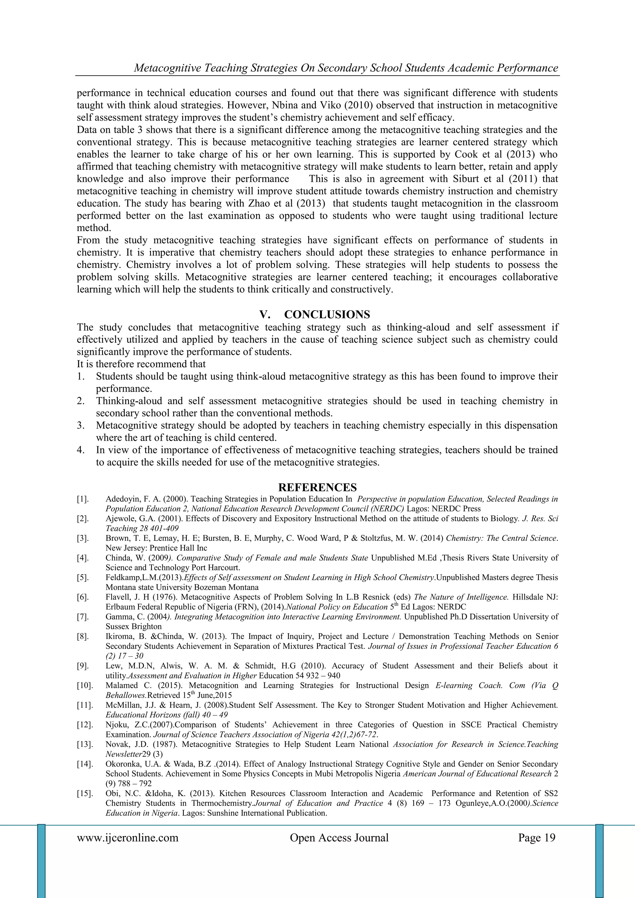 Metacognitive Teaching Strategies On Secondary School Students Academic Performance
www.ijceronline.com Open Access Journal Page 19
performance in technical education courses and found out that there was significant difference with students
taught with think aloud strategies. However, Nbina and Viko (2010) observed that instruction in metacognitive
self assessment strategy improves the student’s chemistry achievement and self efficacy.
Data on table 3 shows that there is a significant difference among the metacognitive teaching strategies and the
conventional strategy. This is because metacognitive teaching strategies are learner centered strategy which
enables the learner to take charge of his or her own learning. This is supported by Cook et al (2013) who
affirmed that teaching chemistry with metacognitive strategy will make students to learn better, retain and apply
knowledge and also improve their performance This is also in agreement with Siburt et al (2011) that
metacognitive teaching in chemistry will improve student attitude towards chemistry instruction and chemistry
education. The study has bearing with Zhao et al (2013) that students taught metacognition in the classroom
performed better on the last examination as opposed to students who were taught using traditional lecture
method.
From the study metacognitive teaching strategies have significant effects on performance of students in
chemistry. It is imperative that chemistry teachers should adopt these strategies to enhance performance in
chemistry. Chemistry involves a lot of problem solving. These strategies will help students to possess the
problem solving skills. Metacognitive strategies are learner centered teaching; it encourages collaborative
learning which will help the students to think critically and constructively.
V. CONCLUSIONS
The study concludes that metacognitive teaching strategy such as thinking-aloud and self assessment if
effectively utilized and applied by teachers in the cause of teaching science subject such as chemistry could
significantly improve the performance of students.
It is therefore recommend that
1. Students should be taught using think-aloud metacognitive strategy as this has been found to improve their
performance.
2. Thinking-aloud and self assessment metacognitive strategies should be used in teaching chemistry in
secondary school rather than the conventional methods.
3. Metacognitive strategy should be adopted by teachers in teaching chemistry especially in this dispensation
where the art of teaching is child centered.
4. In view of the importance of effectiveness of metacognitive teaching strategies, teachers should be trained
to acquire the skills needed for use of the metacognitive strategies.
REFERENCES
[1]. Adedoyin, F. A. (2000). Teaching Strategies in Population Education In Perspective in population Education, Selected Readings in
Population Education 2, National Education Research Development Council (NERDC) Lagos: NERDC Press
[2]. Ajewole, G.A. (2001). Effects of Discovery and Expository Instructional Method on the attitude of students to Biology. J. Res. Sci
Teaching 28 401-409
[3]. Brown, T. E, Lemay, H. E; Bursten, B. E, Murphy, C. Wood Ward, P & Stoltzfus, M. W. (2014) Chemistry: The Central Science.
New Jersey: Prentice Hall Inc
[4]. Chinda, W. (2009). Comparative Study of Female and male Students State Unpublished M.Ed ,Thesis Rivers State University of
Science and Technology Port Harcourt.
[5]. Feldkamp,L.M.(2013).Effects of Self assessment on Student Learning in High School Chemistry.Unpublished Masters degree Thesis
Montana state University Bozeman Montana
[6]. Flavell, J. H (1976). Metacognitive Aspects of Problem Solving In L.B Resnick (eds) The Nature of Intelligence. Hillsdale NJ:
Erlbaum Federal Republic of Nigeria (FRN), (2014).National Policy on Education 5th
Ed Lagos: NERDC
[7]. Gamma, C. (2004). Integrating Metacognition into Interactive Learning Environment. Unpublished Ph.D Dissertation University of
Sussex Brighton
[8]. Ikiroma, B. &Chinda, W. (2013). The Impact of Inquiry, Project and Lecture / Demonstration Teaching Methods on Senior
Secondary Students Achievement in Separation of Mixtures Practical Test. Journal of Issues in Professional Teacher Education 6
(2) 17 – 30
[9]. Lew, M.D.N, Alwis, W. A. M. & Schmidt, H.G (2010). Accuracy of Student Assessment and their Beliefs about it
utility.Assessment and Evaluation in Higher Education 54 932 – 940
[10]. Malamed C. (2015). Metacognition and Learning Strategies for Instructional Design E-learning Coach. Com (Via Q
Behallowes.Retrieved 15th
June,2015
[11]. McMillan, J.J. & Hearn, J. (2008).Student Self Assessment. The Key to Stronger Student Motivation and Higher Achievement.
Educational Horizons (fall) 40 – 49
[12]. Njoku, Z.C.(2007).Comparison of Students’ Achievement in three Categories of Question in SSCE Practical Chemistry
Examination. Journal of Science Teachers Association of Nigeria 42(1,2)67-72.
[13]. Novak, J.D. (1987). Metacognitive Strategies to Help Student Learn National Association for Research in Science.Teaching
Newsletter29 (3)
[14]. Okoronka, U.A. & Wada, B.Z .(2014). Effect of Analogy Instructional Strategy Cognitive Style and Gender on Senior Secondary
School Students. Achievement in Some Physics Concepts in Mubi Metropolis Nigeria American Journal of Educational Research 2
(9) 788 – 792
[15]. Obi, N.C. &Idoha, K. (2013). Kitchen Resources Classroom Interaction and Academic Performance and Retention of SS2
Chemistry Students in Thermochemistry.Journal of Education and Practice 4 (8) 169 – 173 Ogunleye,A.O.(2000).Science
Education in Nigeria. Lagos: Sunshine International Publication.
 