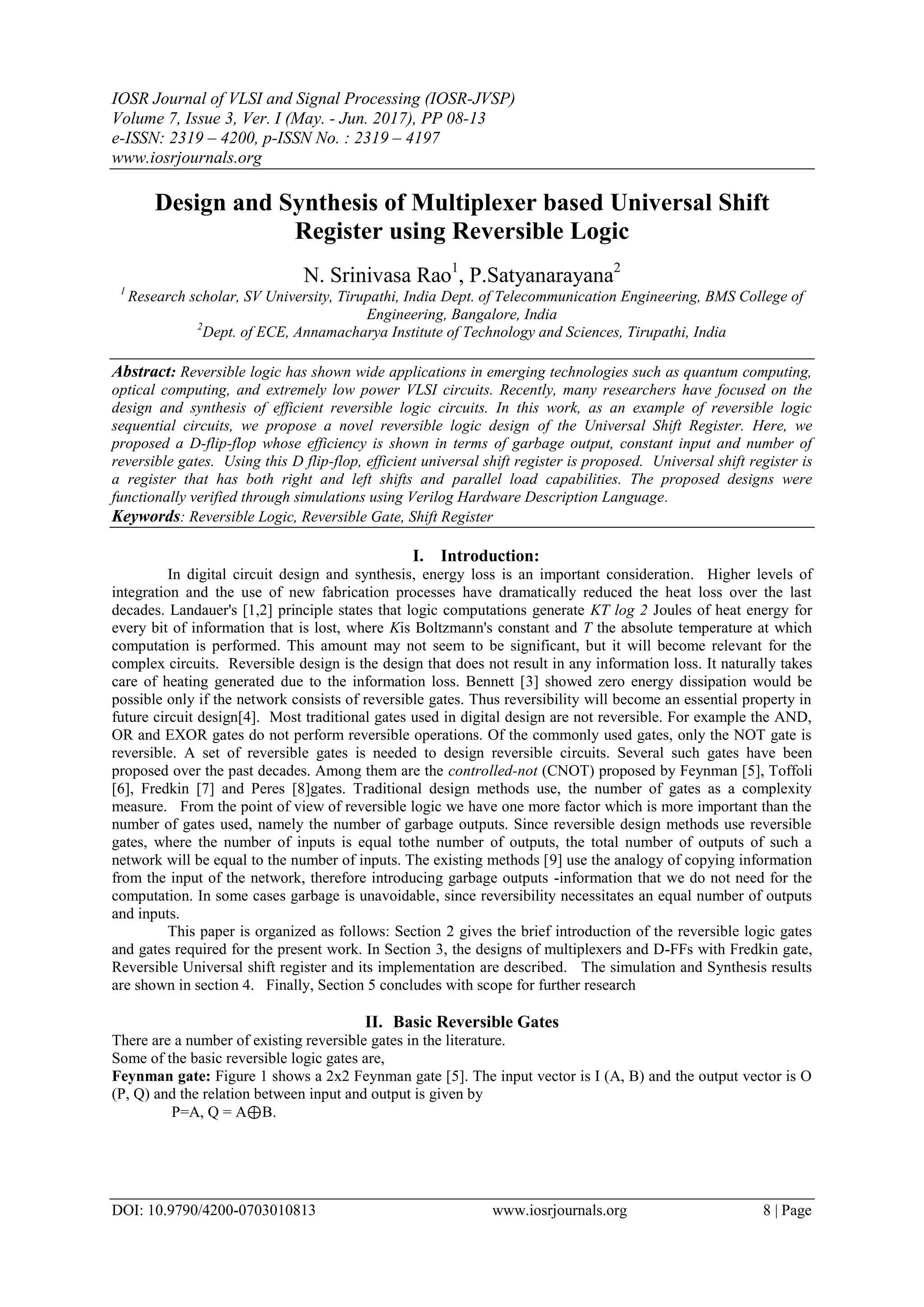 IOSR Journal of VLSI and Signal Processing (IOSR-JVSP) Volume 7, Issue 3, Ver. I (May. - Jun. 2017), PP 08-13 e-ISSN: 2319 – 4200, p-ISSN No. : 2319 – 4197 www.iosrjournals.org DOI: 10.9790/4200-0703010813 www.iosrjournals.org 8 | Page Design and Synthesis of Multiplexer based Universal Shift Register using Reversible Logic N. Srinivasa Rao1 , P.Satyanarayana2 1 Research scholar, SV University, Tirupathi, India Dept. of Telecommunication Engineering, BMS College of Engineering, Bangalore, India 2 Dept. of ECE, Annamacharya Institute of Technology and Sciences, Tirupathi, India Abstract: Reversible logic has shown wide applications in emerging technologies such as quantum computing, optical computing, and extremely low power VLSI circuits. Recently, many researchers have focused on the design and synthesis of efficient reversible logic circuits. In this work, as an example of reversible logic sequential circuits, we propose a novel reversible logic design of the Universal Shift Register. Here, we proposed a D-flip-flop whose efficiency is shown in terms of garbage output, constant input and number of reversible gates. Using this D flip-flop, efficient universal shift register is proposed. Universal shift register is a register that has both right and left shifts and parallel load capabilities. The proposed designs were functionally verified through simulations using Verilog Hardware Description Language. Keywords: Reversible Logic, Reversible Gate, Shift Register I. Introduction: In digital circuit design and synthesis, energy loss is an important consideration. Higher levels of integration and the use of new fabrication processes have dramatically reduced the heat loss over the last decades. Landauer's [1,2] principle states that logic computations generate KT log 2 Joules of heat energy for every bit of information that is lost, where Kis Boltzmann's constant and T the absolute temperature at which computation is performed. This amount may not seem to be significant, but it will become relevant for the complex circuits. Reversible design is the design that does not result in any information loss. It naturally takes care of heating generated due to the information loss. Bennett [3] showed zero energy dissipation would be possible only if the network consists of reversible gates. Thus reversibility will become an essential property in future circuit design[4]. Most traditional gates used in digital design are not reversible. For example the AND, OR and EXOR gates do not perform reversible operations. Of the commonly used gates, only the NOT gate is reversible. A set of reversible gates is needed to design reversible circuits. Several such gates have been proposed over the past decades. Among them are the controlled-not (CNOT) proposed by Feynman [5], Toffoli [6], Fredkin [7] and Peres [8]gates. Traditional design methods use, the number of gates as a complexity measure. From the point of view of reversible logic we have one more factor which is more important than the number of gates used, namely the number of garbage outputs. Since reversible design methods use reversible gates, where the number of inputs is equal tothe number of outputs, the total number of outputs of such a network will be equal to the number of inputs. The existing methods [9] use the analogy of copying information from the input of the network, therefore introducing garbage outputs -information that we do not need for the computation. In some cases garbage is unavoidable, since reversibility necessitates an equal number of outputs and inputs. This paper is organized as follows: Section 2 gives the brief introduction of the reversible logic gates and gates required for the present work. In Section 3, the designs of multiplexers and D-FFs with Fredkin gate, Reversible Universal shift register and its implementation are described. The simulation and Synthesis results are shown in section 4. Finally, Section 5 concludes with scope for further research II. Basic Reversible Gates There are a number of existing reversible gates in the literature. Some of the basic reversible logic gates are, Feynman gate: Figure 1 shows a 2x2 Feynman gate [5]. The input vector is I (A, B) and the output vector is O (P, Q) and the relation between input and output is given by P=A, Q = A⊕B. 