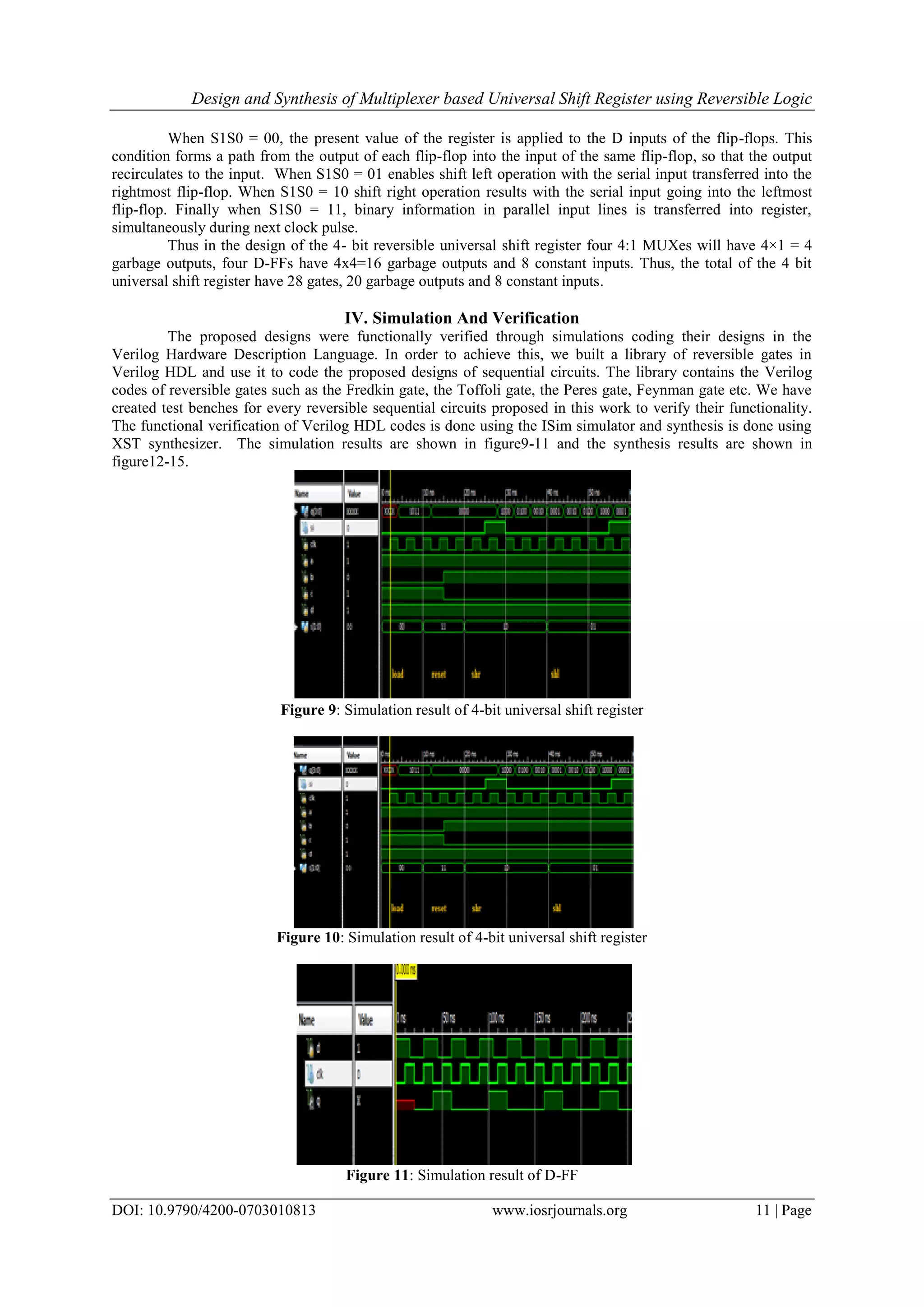 Design and Synthesis of Multiplexer based Universal Shift Register using Reversible Logic DOI: 10.9790/4200-0703010813 www.iosrjournals.org 11 | Page When S1S0 = 00, the present value of the register is applied to the D inputs of the flip-flops. This condition forms a path from the output of each flip-flop into the input of the same flip-flop, so that the output recirculates to the input. When S1S0 = 01 enables shift left operation with the serial input transferred into the rightmost flip-flop. When S1S0 = 10 shift right operation results with the serial input going into the leftmost flip-flop. Finally when S1S0 = 11, binary information in parallel input lines is transferred into register, simultaneously during next clock pulse. Thus in the design of the 4- bit reversible universal shift register four 4:1 MUXes will have 4×1 = 4 garbage outputs, four D-FFs have 4x4=16 garbage outputs and 8 constant inputs. Thus, the total of the 4 bit universal shift register have 28 gates, 20 garbage outputs and 8 constant inputs. IV. Simulation And Verification The proposed designs were functionally verified through simulations coding their designs in the Verilog Hardware Description Language. In order to achieve this, we built a library of reversible gates in Verilog HDL and use it to code the proposed designs of sequential circuits. The library contains the Verilog codes of reversible gates such as the Fredkin gate, the Toffoli gate, the Peres gate, Feynman gate etc. We have created test benches for every reversible sequential circuits proposed in this work to verify their functionality. The functional verification of Verilog HDL codes is done using the ISim simulator and synthesis is done using XST synthesizer. The simulation results are shown in figure9-11 and the synthesis results are shown in figure12-15. Figure 9: Simulation result of 4-bit universal shift register Figure 10: Simulation result of 4-bit universal shift register Figure 11: Simulation result of D-FF 