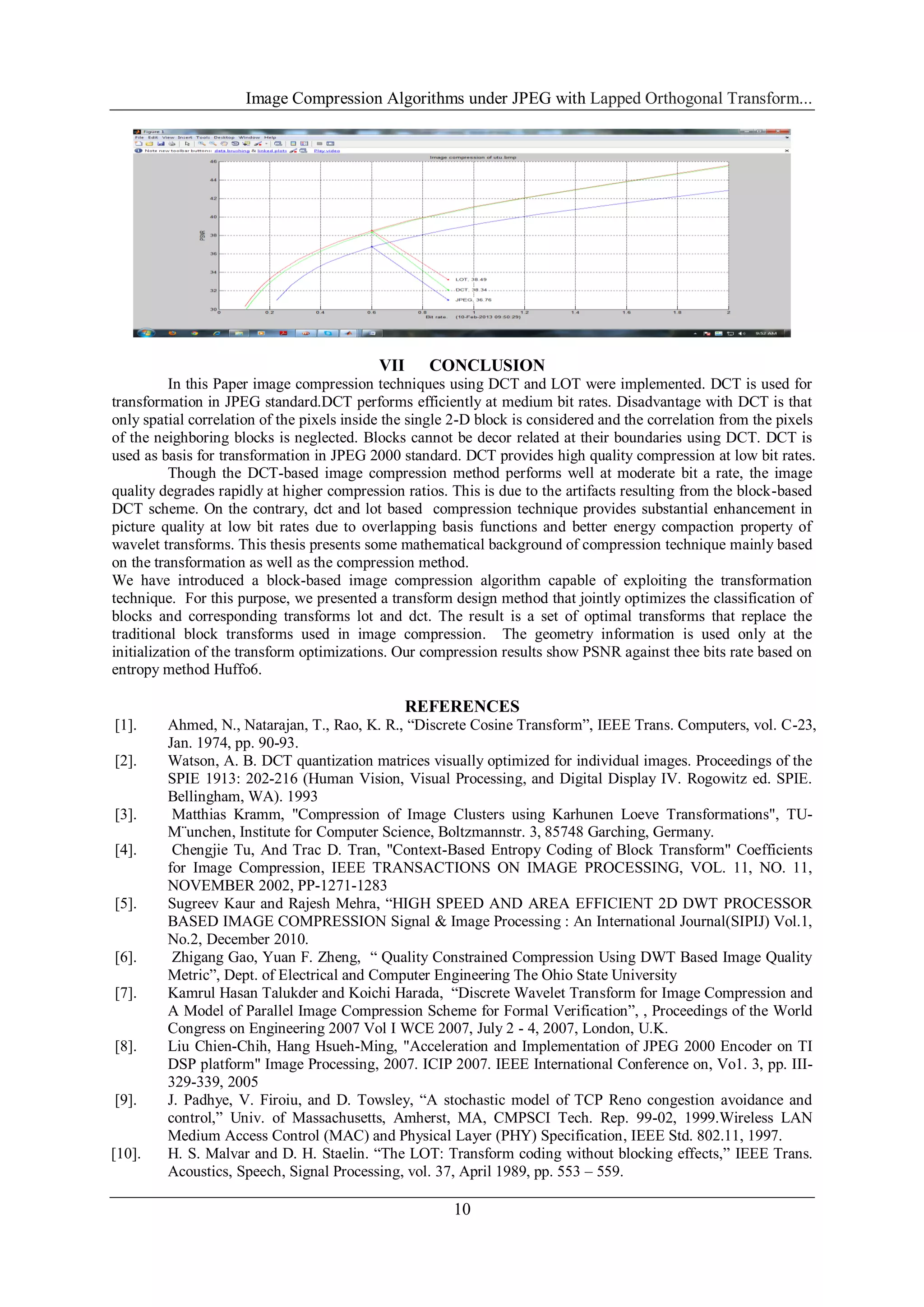 Image Compression Algorithms under JPEG with Lapped Orthogonal Transform...
10
VII CONCLUSION
In this Paper image compression techniques using DCT and LOT were implemented. DCT is used for
transformation in JPEG standard.DCT performs efficiently at medium bit rates. Disadvantage with DCT is that
only spatial correlation of the pixels inside the single 2-D block is considered and the correlation from the pixels
of the neighboring blocks is neglected. Blocks cannot be decor related at their boundaries using DCT. DCT is
used as basis for transformation in JPEG 2000 standard. DCT provides high quality compression at low bit rates.
Though the DCT-based image compression method performs well at moderate bit a rate, the image
quality degrades rapidly at higher compression ratios. This is due to the artifacts resulting from the block-based
DCT scheme. On the contrary, dct and lot based compression technique provides substantial enhancement in
picture quality at low bit rates due to overlapping basis functions and better energy compaction property of
wavelet transforms. This thesis presents some mathematical background of compression technique mainly based
on the transformation as well as the compression method.
We have introduced a block-based image compression algorithm capable of exploiting the transformation
technique. For this purpose, we presented a transform design method that jointly optimizes the classification of
blocks and corresponding transforms lot and dct. The result is a set of optimal transforms that replace the
traditional block transforms used in image compression. The geometry information is used only at the
initialization of the transform optimizations. Our compression results show PSNR against thee bits rate based on
entropy method Huffo6.
REFERENCES
[1]. Ahmed, N., Natarajan, T., Rao, K. R., “Discrete Cosine Transform”, IEEE Trans. Computers, vol. C-23,
Jan. 1974, pp. 90-93.
[2]. Watson, A. B. DCT quantization matrices visually optimized for individual images. Proceedings of the
SPIE 1913: 202-216 (Human Vision, Visual Processing, and Digital Display IV. Rogowitz ed. SPIE.
Bellingham, WA). 1993
[3]. Matthias Kramm, "Compression of Image Clusters using Karhunen Loeve Transformations", TU-
M¨unchen, Institute for Computer Science, Boltzmannstr. 3, 85748 Garching, Germany.
[4]. Chengjie Tu, And Trac D. Tran, "Context-Based Entropy Coding of Block Transform" Coefficients
for Image Compression, IEEE TRANSACTIONS ON IMAGE PROCESSING, VOL. 11, NO. 11,
NOVEMBER 2002, PP-1271-1283
[5]. Sugreev Kaur and Rajesh Mehra, “HIGH SPEED AND AREA EFFICIENT 2D DWT PROCESSOR
BASED IMAGE COMPRESSION Signal & Image Processing : An International Journal(SIPIJ) Vol.1,
No.2, December 2010.
[6]. Zhigang Gao, Yuan F. Zheng, “ Quality Constrained Compression Using DWT Based Image Quality
Metric”, Dept. of Electrical and Computer Engineering The Ohio State University
[7]. Kamrul Hasan Talukder and Koichi Harada, “Discrete Wavelet Transform for Image Compression and
A Model of Parallel Image Compression Scheme for Formal Verification”, , Proceedings of the World
Congress on Engineering 2007 Vol I WCE 2007, July 2 - 4, 2007, London, U.K.
[8]. Liu Chien-Chih, Hang Hsueh-Ming, "Acceleration and Implementation of JPEG 2000 Encoder on TI
DSP platform" Image Processing, 2007. ICIP 2007. IEEE International Conference on, Vo1. 3, pp. III-
329-339, 2005
[9]. J. Padhye, V. Firoiu, and D. Towsley, “A stochastic model of TCP Reno congestion avoidance and
control,” Univ. of Massachusetts, Amherst, MA, CMPSCI Tech. Rep. 99-02, 1999.Wireless LAN
Medium Access Control (MAC) and Physical Layer (PHY) Specification, IEEE Std. 802.11, 1997.
[10]. H. S. Malvar and D. H. Staelin. “The LOT: Transform coding without blocking effects,” IEEE Trans.
Acoustics, Speech, Signal Processing, vol. 37, April 1989, pp. 553 – 559.
 