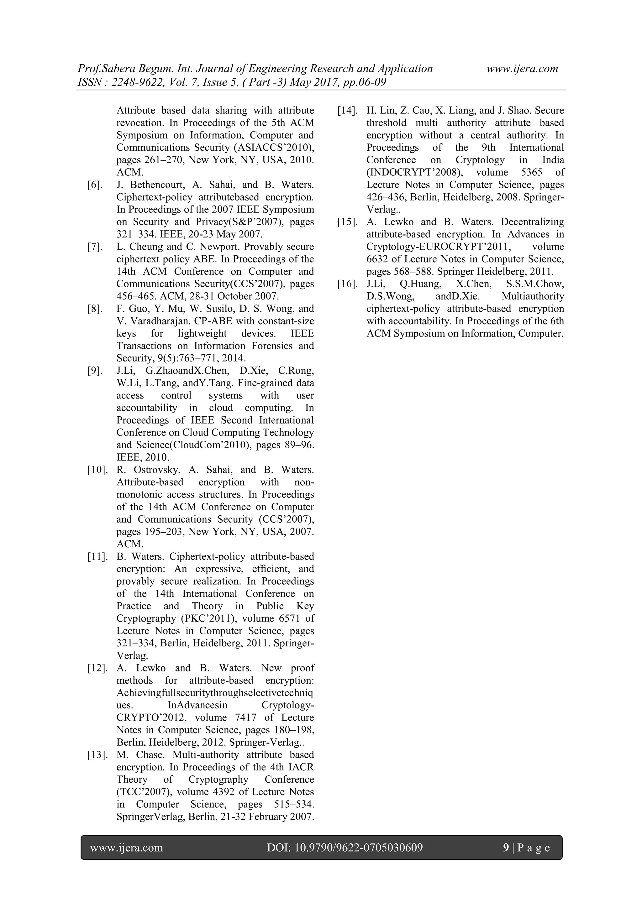 Prof.Sabera Begum. Int. Journal of Engineering Research and Application www.ijera.com
ISSN : 2248-9622, Vol. 7, Issue 5, ( Part -3) May 2017, pp.06-09
www.ijera.com DOI: 10.9790/9622-0705030609 9 | P a g e
Attribute based data sharing with attribute
revocation. In Proceedings of the 5th ACM
Symposium on Information, Computer and
Communications Security (ASIACCS’2010),
pages 261–270, New York, NY, USA, 2010.
ACM.
[6]. J. Bethencourt, A. Sahai, and B. Waters.
Ciphertext-policy attributebased encryption.
In Proceedings of the 2007 IEEE Symposium
on Security and Privacy(S&P’2007), pages
321–334. IEEE, 20-23 May 2007.
[7]. L. Cheung and C. Newport. Provably secure
ciphertext policy ABE. In Proceedings of the
14th ACM Conference on Computer and
Communications Security(CCS’2007), pages
456–465. ACM, 28-31 October 2007.
[8]. F. Guo, Y. Mu, W. Susilo, D. S. Wong, and
V. Varadharajan. CP-ABE with constant-size
keys for lightweight devices. IEEE
Transactions on Information Forensics and
Security, 9(5):763–771, 2014.
[9]. J.Li, G.ZhaoandX.Chen, D.Xie, C.Rong,
W.Li, L.Tang, andY.Tang. Fine-grained data
access control systems with user
accountability in cloud computing. In
Proceedings of IEEE Second International
Conference on Cloud Computing Technology
and Science(CloudCom’2010), pages 89–96.
IEEE, 2010.
[10]. R. Ostrovsky, A. Sahai, and B. Waters.
Attribute-based encryption with non-
monotonic access structures. In Proceedings
of the 14th ACM Conference on Computer
and Communications Security (CCS’2007),
pages 195–203, New York, NY, USA, 2007.
ACM.
[11]. B. Waters. Ciphertext-policy attribute-based
encryption: An expressive, efﬁcient, and
provably secure realization. In Proceedings
of the 14th International Conference on
Practice and Theory in Public Key
Cryptography (PKC’2011), volume 6571 of
Lecture Notes in Computer Science, pages
321–334, Berlin, Heidelberg, 2011. Springer-
Verlag.
[12]. A. Lewko and B. Waters. New proof
methods for attribute-based encryption:
Achievingfullsecuritythroughselectivetechniq
ues. InAdvancesin Cryptology-
CRYPTO’2012, volume 7417 of Lecture
Notes in Computer Science, pages 180–198,
Berlin, Heidelberg, 2012. Springer-Verlag..
[13]. M. Chase. Multi-authority attribute based
encryption. In Proceedings of the 4th IACR
Theory of Cryptography Conference
(TCC’2007), volume 4392 of Lecture Notes
in Computer Science, pages 515–534.
SpringerVerlag, Berlin, 21-32 February 2007.
[14]. H. Lin, Z. Cao, X. Liang, and J. Shao. Secure
threshold multi authority attribute based
encryption without a central authority. In
Proceedings of the 9th International
Conference on Cryptology in India
(INDOCRYPT’2008), volume 5365 of
Lecture Notes in Computer Science, pages
426–436, Berlin, Heidelberg, 2008. Springer-
Verlag..
[15]. A. Lewko and B. Waters. Decentralizing
attribute-based encryption. In Advances in
Cryptology-EUROCRYPT’2011, volume
6632 of Lecture Notes in Computer Science,
pages 568–588. Springer Heidelberg, 2011.
[16]. J.Li, Q.Huang, X.Chen, S.S.M.Chow,
D.S.Wong, andD.Xie. Multiauthority
ciphertext-policy attribute-based encryption
with accountability. In Proceedings of the 6th
ACM Symposium on Information, Computer.
 