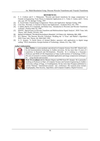 An Multi Resolution Using Discrete Wavelet Transforms and Fractals Transforms
16
REFERENCES
[1]. F. C. Cesbron and F. J. Malassenet, “Wavelet and fractal transforms for image compression,” in
Fractals in Engineering. From Theory to Industrial Applications (J. L. Vehel, E. Lutton, and C. Tricot,
eds.), pp. 329–38, Springer Verlag, 1997.
[2]. E. Yuval Fisher, Fractal Image Compression: Theory and Application. Springer-Verlag, 1994.
[3]. C K Chui, „Wavelets: A Tutorial in Theory and Applications‟, Academic Press, NY, 1992
[4]. C Sidney Burrus, R A Gopinath, and Haitao Guo, „Introduction to Wavelets and Wavelet Transforms:
A Primer‟, Prentice Hall, NJ, 1998
[5]. IEEE92, „Special Issue on Wavelet Transform and Multiresolution Signal Analysis‟, IEEE Trans. Info.
Theory, 38(2, PartII), 529-924, 1992
[6]. Barbara B Hubbard, ‘The World According to Wavelets’, A K Peters Ltd., Wellesley, MA, 1999
[7]. M J Shensa, „The Discrete Wavelet Transform: Wedding the „A Trous‟ and Mallat‟s Algorithms‟,
IEEE Trans. Info. Theory, 40, 2464-2482, 1992
[8]. A. E. Jacquin, “A fractal theory of iterated Markov operators with applications to digital image
coding,” Ph.D. dissertation, Georgia Institute of Technology, Atlanta, GA, Aug. 1989
Author’s Information
Ravi Mathey is a post-graduate specialized in Computer Science from BIT -Ranchi and
he did Instrumentation technology in Andhra university. He has more than 18 years of
experience in Research and Development, Presently he is working as a Associate
Professor and HOD of CSE Department at Vidya Jyothi Institute of Technology (VJIT).
His area of research is wireless embedded application and image compression techniques
by using fractals and wavelets
Prof. P.S.Avadhani did his Masters Degree and PhD from IIT, Kanpur. He is presently
working as Professor in Dept. of Computer Science and Systems Engineering in Andhra
University college of Engg., in Visakhapatnam. He has more than 50 papers published in
various National / International journals and conferences. His research areas include
Cryptography, Data Security, Algorithms, and Computer Graphics, Digital Forensics
 