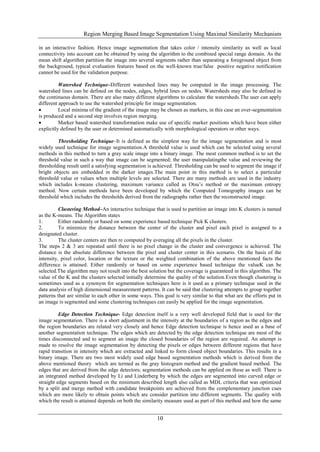 Region Merging Based Image Segmentation Using Maximal Similarity Mechanism
10
in an interactive fashion. Hence image segmentation that takes color / intensity similarity as well as local
connectivity into account can be obtained by using the algorithm to the combined special range domain. As the
mean shift algorithm partition the image into several segments rather than separating a foreground object from
the background, typical evaluation features based on the well-known true/false positive negative notification
cannot be used for the validation purpose.
Watershed Technique–Different watershed lines may be computed in the image processing. The
watershed lines can be defined on the nodes, edges, hybrid lines on nodes. Watersheds may also be defined in
the continuous domain. There are also many different algorithms to calculate the watersheds.The user can apply
different approach to use the watershed principle for image segmentation.
 Local minima of the gradient of the image may be chosen as markers, in this case an over-segmentation
is produced and a second step involves region merging.
 Marker based watershed transformation make use of specific marker positions which have been either
explicitly defined by the user or determined automatically with morphological operators or other ways.
Thresholding Technique–It is defined as the simplest way for the image segmentation and is most
widely used technique for image segmentation.A threshold value is used which can be selected using several
methods in this method to turn a gray scale image into a binary image. The most common method is to set the
threshold value in such a way that image can be segmented; the user manipulatingthe value and reviewing the
thresholding result until a satisfying segmentation is achieved. Thresholding can be used to segment the image if
bright objects are embedded in the darker images.The main point in this method is to select a particular
threshold value or values when multiple levels are selected. There are many methods are used in the industry
which includes k-means clustering, maximum variance called as Otsu’s method or the maximum entropy
method. Now certain methods have been developed by which the Computed Tomography images can be
threshold which includes the thresholds derived from the radiographs rather then the reconstructed image.
Clustering Method–An interactive technique that is used to partition an image into K clusters is named
as the K-means. The Algorithm states
1. Either randomly or based on some experience based technique Pick K clusters.
2. To minimize the distance between the center of the cluster and pixel each pixel is assigned to a
designated cluster.
3. The cluster centers are then re computed by averaging all the pixels in the cluster.
The steps 2 & 3 are repeated until there is no pixel change in the cluster and convergence is achieved. The
distance is the absolute difference between the pixel and cluster center in this scenario. On the basis of the
intensity, pixel color, location or the texture or the weighted combination of the above mentioned facts the
difference is attained. Either randomly or based on some experience based technique the valueK can be
selected.The algorithm may not result into the best solution but the coverage is guaranteed in this algorithm. The
value of the K and the clusters selected initially determine the quality of the solution.Even though clustering is
sometimes used as a synonym for segmentation techniques here is it used as a primary technique used in the
data analysis of high dimensional measurement patterns. It can be said that clustering attempts to group together
patterns that are similar to each other in some ways. This goal is very similar to that what are the efforts put in
an image is segmented and some clustering techniques can easily be applied for the image segmentation.
Edge Detection Technique- Edge detection itself is a very well developed field that is used for the
image segmentation. There is a short adjustment in the intensity at the boundaries of a region as the edges and
the region boundaries are related very closely and hence Edge detection technique is hence used as a base of
another segmentation technique. The edges which are detected by the edge detection technique are most of the
times disconnected and to segment an image the closed boundaries of the region are required. An attempt is
made to resolve the image segmentation by detecting the pixels or edges between different regions that have
rapid transition in intensity which are extracted and linked to form closed object boundaries. This results in a
binary image. There are two most widely used edge based segmentation methods which is derived from the
above mentioned theory which are termed as the gray histogram method and the gradient based method. The
edges that are derived from the edge detectors; segmentation methods can be applied on these as well. There is
an integrated method developed by Li and Linderberg by which the edges are segmented into curved edge or
straight edge segments based on the minimum described length also called as MDL criteria that was optimized
by a split and merge method with candidate breakpoints are achieved from the complementary junction cues
which are more likely to obtain points which are consider partition into different segments. The quality with
which the result is attained depends on both the similarity measure used as part of this method and how the same
 