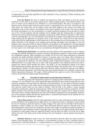 Region Merging Based Image Segmentation Using Maximal Similarity Mechanism
11
is implemented. The clustering algorithms are often classified as Fuzzy clustering, K Means clustering, hard
clustering and many more
Level Set Method–The level set method was proposed by Osher and Sethian to track the moving
interfaced in 1988 which in the nineties spread across various imaging domains. The problem related to the
curve or surface can be addressed very efficiently in a well formed manner. The idea is to represent a sign
function used evolving counter where the actual counter is represented by the zero level. After that one can
easily derive the similar flow for the implicit source that when applied to the zerolevel will reflect the
propagation of the counter which is in accordance to the motion equation of the counter. The level set method
has various advantages as it is free of parameters, it is implicit, geometric properties can be provided in a direct
way of the evolving structures and also topology can be changed using the technique.Also an optimization
framework can also be defined using this technique is proposed my Osher, Merriman and Zhao in 1996. Hence
it can be concluded that it is a very well defined as easy framework to handle various application of the medical
image analysis and the application of computer vision. It also research into various level set data structures
using which efficient implementation of this method can be.This technique has several advantages like it is very
stable, irrelevance to the topology, curve breaking and combining and display great advantage to solve the
problem at the corner point. Only the objects defined by the gradients can be segmented as the edge stopping
function depends on the image segment. In this practice another disadvantage is that the edge stopping functions
are never equal to zero at the edges so the curve eventually pass through the boundaries of the object.
Hybrid Image Segmentation–A commonly occurring problem in the segmentation is how to segment
an image into different heterogeneous segments such that a heterogeneous segment is achieved after combining
two neighboring segments. Many techniques are available for the error free image partitioning as histogram
represents the simple probability distribution function of intensity value of an image. Many techniques are
present for the error free image partition as simple probability distribution function of intensity value of the
image is represented by histograms. The other technique called as Edge Based technique is also used to detect
differential filters in an image which are in order of the image gradient or the Laplacian and then the same is
grouped into contours which represent the surface. The image is set into homogenous regions in the region
based segmentation technique and then the same is merged according to the decision rules. The true image is
represented by a Markov or Gibbs random field with a function called as distribution function in the Markov
random field based segmentation. Such edge based and region based techniques are combined to represent the
Hybrid segmentation techniques. The image is firstly partitioned into regions as a part of this technique. The
contours are then detected using the edge based technique.
III. MAXIMUM SIMILIARITY BASED REGION MERGING.
To Partition an image into homogeneous regions for merging an initial segmentation is required in this
technique. It is very difficult to get a fully segmented image automatically from a natural image there are some
interactive techniques with user inputs are observed to be good solutions. It’s also called as Interactive Image
segmentation. The region of the object and the background and the location of the object is determined by the
user using the strokes which are also called as markers. With the help of the markers a region merging
mechanism is proposed to guide the merging process called as Novel maximal similarity mechanism. If R has
highest similarity with Q among all the Q’s adjacent region the region R is merged with its adjunct Q region.
The regions that are initially segmented by the mean shift method of segmentation are automatically merged as
part of this proposed method and then the objectcontour is extracted effectivelyand all the labeling the non-
marker regions either as background or objects.
Region Representation–After the initial segmentation there are many small regions available and based
on their boundaries various approaches are apple died on it to represent the region. A descriptor is used to define
the rule for merging to guide the process of region merging. The region can be described with the help of
descriptor in terms of shape, size, color, texture. More information about the region is observed in the color
based segmentation where pixels are compared to the gray scale images.To represent the statistical features of
the color objects color histogram is used as a descriptor and is most often used in object tracking and the pattern
recognition as small regions which are segmented initially from the object can differ a lot in the size or shape
whereas the color of the object can be similar and hence the color histogram is used to represent each region in
this paper.
Similarity Measure–In order to have the useful information about the object the regions should be
related to the describing object. The uniformity or non-uniformity of pixels to form a connected region is
represented by a uniformity predicate, i.e. a logical statement, or condition being true if pixels in the regions are
 
