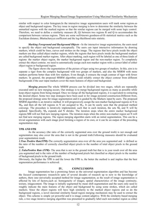 Region Merging Based Image Segmentation Using Maximal Similarity Mechanism
12
similar with respect to color histogram.In the interactive image segmentation users will mark some regions.as
object and background regions. The key issue in region merging is how to determine the similarity between the
unmarked regions with the marked regions so that the similar regions can be merged with some logic control.
Therefore, we need to define a similarity measure (R, Q) between two regions R and Q to accommodate the
comparison between various regions. There are some well-known goodness-of-fit statistical metrics such as the
Euclidean distance, Bhattacharyya coefficient and the log-likelihood ratio statistic.
Marking Foreground and Background Objects - In the interactive image segmentation, the users need
to specify the object and background conceptually. The users can input interactive information by drawing
markers, which could be lines, curves and strokes on the image. The regions that have pixels inside the object
markers are thus called object marker regions, while the regions that have pixels inside the background markers
are called background marker regions. After object marking, each region will be labeled as one of three kinds of
regions: the marker object region, the marker background region and the non-marker region. To completely
extract the object contour, we need to automatically assign each non-marker region with a correct label of either
object region or background region.
The figure shows the segmentation of the picture of tiger using two groups of markers. In this, aim is to
separate a tiger from the complex background with two groups of markers, and also the MSRM with more
markers performs better than with few markers. Even though, it extracts the rough contour of tiger with fewer
markers. In general, the proposed MSRM algorithm could reliably extract the object contour from different
backgrounds if the user input markers cover the main features of object and background.
Merging process-The whole MSRM process can be divided into two stages, which are repeatedly
executed until no new merging occurs. Our strategy is to merge background regions as many as possible while
keep object regions from being merged. Once we merge all the background regions, it is equivalent to extracting
the desired object. Some two step strategies have been used in for image pyramid construction.Different from,
the proposed strategy aims for image segmentation and it is guided by the Markers input by users. The proposed
MSRM algorithm is an iterative method .It will progressively assign the non-marker background regions in N to
MB, and then all the left regions in N are assigned to MO. It can be easily seen that the proposed method
converge. The procedure is iteratively implemented, such that in each iteration, the sets Mb and N will be
updated. Specifically, MB expands and N shrinks. The iteration stops when the entire marker background
regions MB will not find new merging regions. The iteration stops when the entire non-marker region set N will
not find new merging regions. The region merging algorithm starts with an initial segmentation. This can be a
trivial segmentation with each image pixel forming a region of its own, or it can be an output of the preceding
segmentation step.
TPR AND FPR
As the accuracy (the ratio of the correctly segmented area over the ground truth) is not enough and
segmentation may also cover the area that is not in the ground truth.Following measures should be evaluated
your segmentation result.
1.True Positive Rate(TPR)-The correctly segmentation area over all the area you segmented and is defined as
the ratio of the number of correctly classified object pixels to the number of total object pixels in the ground
truth
2. FalsePositive Rate (FPR)- The area that is not in the ground truth but that is in your result over all the area
you segmented and is the ratio of the number of background pixels but classified as object pixels to the number
of background pixels in the ground truth.
Obviously, the higher the TPR is and the lower the FPR is, the better the method is and implies that the best
segmentation performance is achieved.
IV. CONCLUSIONS
Image segmentation has a promising future as the universal segmentation algorithm and has become
the focusof contemporary research.In spite of several decades of research up to now to the knowledge of
authors, there isno universally accepted method for image segmentation, as the result of image segmentation is
affected by lots of factors,such as: homogeneity of images, spatial characteristics of the image continuity,
texture, imagecontent. The image is initially segmented by mean shift segmentation and the users only need to
roughly indicate the main features of the object and background by using some strokes, which are called
markers. Since the object regions will have high similarity to the marked object regions and so do the
background regions, a novel maximal similarity based region merging mechanism may be used to extract the
object. This scheme is simple yet powerful and it is image content adaptive. With the similarity based merging
rule, a two stage iterative merging algorithm was presented to gradually label each non-marker region as either
 
