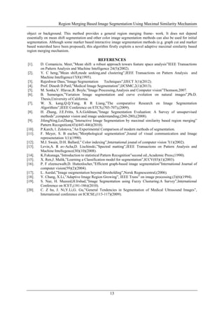 Region Merging Based Image Segmentation Using Maximal Similarity Mechanism
13
object or background. This method provides a general region merging frame- work. It does not depend
essentially on mean shift segmentation and other color image segmentation methods can also be used for initial
segmentation. Although some marker based interactive image segmentation methods (e.g. graph cut and marker
based watershed have been proposed), this algorithm firstly exploits a novel adaptive maximal similarity based
region merging mechanism.
REFERENCES
[1]. D. Comaniciu. Meer,”Mean shift: a robust approach towars feature space analysis”IEEE Transactions
on Pattern Analysis and Machine Intelligence 24(5)(2002).
[2]. Y. C heng,”Mean shift,mode seeking,and clustering”,IEEE Transactions on Pattern Analysis and
Machine Intelligence17(8)(1995).
[3]. Rajeshwar Dass,”Image Segmentation Techniques”,IJECT 3(1)(2012).
[4]. Prof. Dinesh D.Patil,”Medical Image Segmentation”,IJCSMC,2(1)(2013).
[5]. M. Sonka,V. Hlavac,R. Boyle,”Image Processing,Analysis and Computer vision”Thomson,2007.
[6]. B. Sumengen,”Variation Image segmentation and curve evolution on natural images”,Ph.D.
Thesis,University of California.
[7]. W. X. kang,Q.Q.Yang, R R Liang,”The comparative Research on Image Segmentation
Algorithms”,IEEE Conference on ETCS,(703-707),(2009).
[8]. H. Zhang, J.E.Fritts, S.A.Goldman,”Image Segmentation Evaluation: A Survey of unsupervised
methods”,computer vision and image understanding,(260-280),(2008).
[9]. JifengNing,LeiZhang,”Interactive Image Segmentation by maximal similarity based region merging”
Pattern Recognition(43)(445-446)(2010).
[10]. P.Karch, l. Zolotova,”An Experimental Comparison of modern methods of segmentation.
[11]. F. Meyer, S. B euchre,”Morphological segmentation”,Jounal of visual communication and Image
represenetation 1(1)(1990).
[12]. M.J. Swain, D.H. Ballard,” Color indexing”,International jounal of computer vision 7(1)(2002).
[13]. Levin,A. R av-Acha,D. Lischinski,”Spectral matting”,IEEE Transactions on Pattern Analysis and
Machine Intellegence(30)(10)(2008).
[14]. K.Fukunaga,”Introduction to statistical Pattern Recognition”second ed.,Academic Press,(1990).
[15]. X. Ren,J. Malik,”Learning a Classification model for segmentation”,ICCV(03)(1)(2003).
[16]. P. F elzenszwalb,D. Huttenlocher,”Efficient graph-based image segmentation”International Journal of
computer vision(59)(2)(2004).
[17]. L. Aurdal,”Image ssegmentation beyond thresholding”,Norsk Regnescentral,(2006).
[18]. Y. Chang, X.Li,”Adaptive Image Region Growing”, IEEE Trans” on image processing.(3)(6)(1994).
[19]. S. Naz, H. Mazeed,H.Irshad,”Image Segmentation using Fuzzy Clusturing:A Survey”,International
Conference on ICET,(181-186)(2010).
[20]. C. Z hu, J. Ni,Y.Li,G. Gu,”General Tendencies in Segmentation of Medical Ultrasound Images”,
International conference on ICICSE,(113-117)(2009).
 