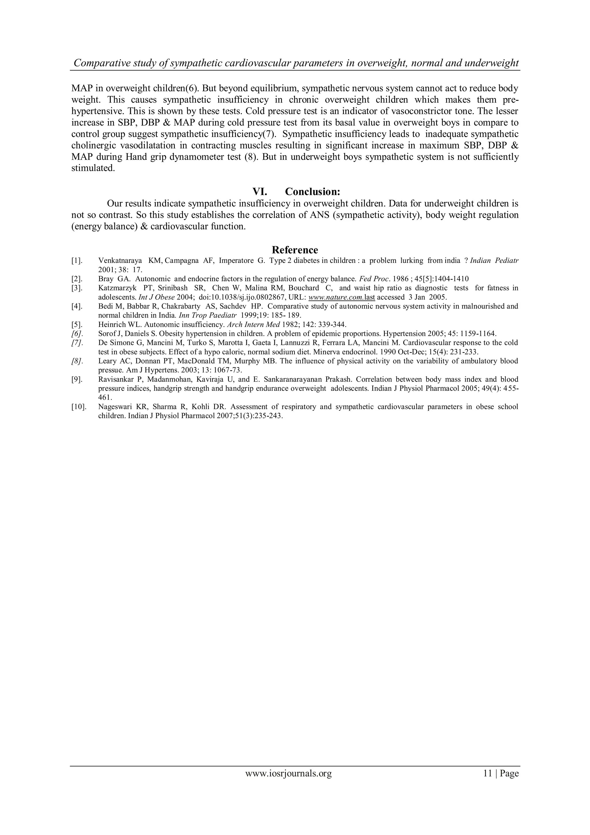Comparative study of sympathetic cardiovascular parameters in overweight, normal and underweight
www.iosrjournals.org 11 | Page
MAP in overweight children(6). But beyond equilibrium, sympathetic nervous system cannot act to reduce body
weight. This causes sympathetic insufficiency in chronic overweight children which makes them pre-
hypertensive. This is shown by these tests. Cold pressure test is an indicator of vasoconstrictor tone. The lesser
increase in SBP, DBP & MAP during cold pressure test from its basal value in overweight boys in compare to
control group suggest sympathetic insufficiency(7). Sympathetic insufficiency leads to inadequate sympathetic
cholinergic vasodilatation in contracting muscles resulting in significant increase in maximum SBP, DBP &
MAP during Hand grip dynamometer test (8). But in underweight boys sympathetic system is not sufficiently
stimulated.
VI. Conclusion:
Our results indicate sympathetic insufficiency in overweight children. Data for underweight children is
not so contrast. So this study establishes the correlation of ANS (sympathetic activity), body weight regulation
(energy balance) & cardiovascular function.
Reference
[1]. Venkatnaraya KM, Campagna AF, Imperatore G. Type 2 diabetes in children : a problem lurking from india ? Indian Pediatr
2001; 38: 17.
[2]. Bray GA. Autonomic and endocrine factors in the regulation of energy balance. Fed Proc. 1986 ; 45[5]:1404-1410
[3]. Katzmarzyk PT, Srinibash SR, Chen W, Malina RM, Bouchard C, and waist hip ratio as diagnostic tests for fatness in
adolescents. Int J Obese 2004; doi:10.1038/sj.ijo.0802867, URL: www.nature.com.last accessed 3 Jan 2005.
[4]. Bedi M, Babbar R, Chakrabarty AS, Sachdev HP. Comparative study of autonomic nervous system activity in malnourished and
normal children in India. Inn Trop Paediatr 1999;19: 185- 189.
[5]. Heinrich WL. Autonomic insufficiency. Arch Intern Med 1982; 142: 339-344.
[6]. Sorof J, Daniels S. Obesity hypertension in children. A problem of epidemic proportions. Hypertension 2005; 45: 1159-1164.
[7]. De Simone G, Mancini M, Turko S, Marotta I, Gaeta I, Lannuzzi R, Ferrara LA, Mancini M. Cardiovascular response to the cold
test in obese subjects. Effect of a hypo caloric, normal sodium diet. Minerva endocrinol. 1990 Oct-Dec; 15(4): 231-233.
[8]. Leary AC, Donnan PT, MacDonald TM, Murphy MB. The influence of physical activity on the variability of ambulatory blood
pressue. Am J Hypertens. 2003; 13: 1067-73.
[9]. Ravisankar P, Madanmohan, Kaviraja U, and E. Sankaranarayanan Prakash. Correlation between body mass index and blood
pressure indices, handgrip strength and handgrip endurance overweight adolescents. Indian J Physiol Pharmacol 2005; 49(4): 455-
461.
[10]. Nageswari KR, Sharma R, Kohli DR. Assessment of respiratory and sympathetic cardiovascular parameters in obese school
children. Indian J Physiol Pharmacol 2007;51(3):235-243.
 