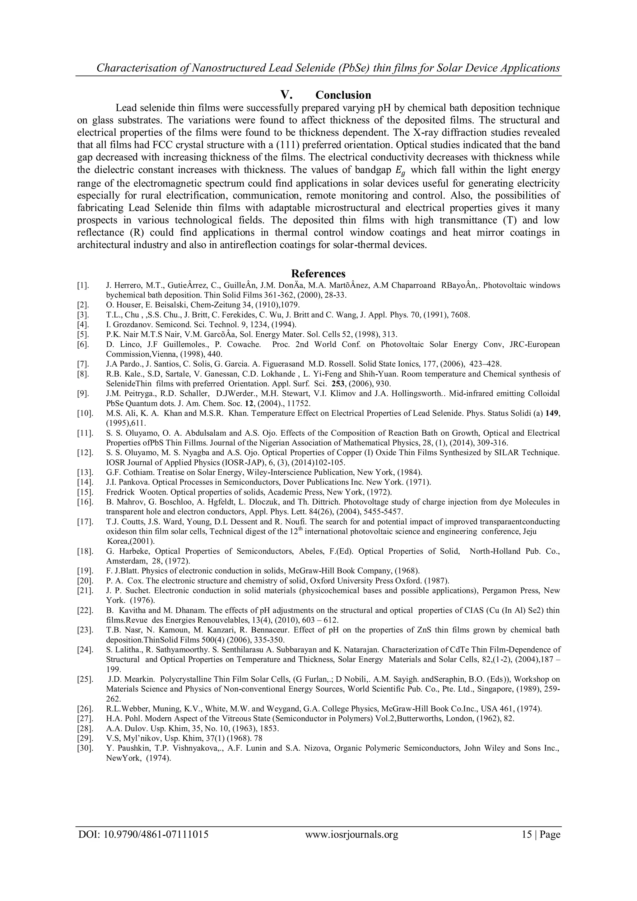Characterisation of Nanostructured Lead Selenide (PbSe) thin films for Solar Device Applications
DOI: 10.9790/4861-07111015 www.iosrjournals.org 15 | Page
V. Conclusion
Lead selenide thin films were successfully prepared varying pH by chemical bath deposition technique
on glass substrates. The variations were found to affect thickness of the deposited films. The structural and
electrical properties of the films were found to be thickness dependent. The X-ray diffraction studies revealed
that all films had FCC crystal structure with a (111) preferred orientation. Optical studies indicated that the band
gap decreased with increasing thickness of the films. The electrical conductivity decreases with thickness while
the dielectric constant increases with thickness. The values of bandgap 𝐸𝑔 which fall within the light energy
range of the electromagnetic spectrum could find applications in solar devices useful for generating electricity
especially for rural electrification, communication, remote monitoring and control. Also, the possibilities of
fabricating Lead Selenide thin films with adaptable microstructural and electrical properties gives it many
prospects in various technological fields. The deposited thin films with high transmittance (T) and low
reflectance (R) could find applications in thermal control window coatings and heat mirror coatings in
architectural industry and also in antireflection coatings for solar-thermal devices.
References
[1]. J. Herrero, M.T., GutieÂrrez, C., GuilleÂn, J.M. DonÄa, M.A. MartõÂnez, A.M Chaparroand RBayoÂn,. Photovoltaic windows
bychemical bath deposition. Thin Solid Films 361-362, (2000), 28-33.
[2]. O. Houser, E. Beisalski, Chem-Zeitung 34, (1910),1079.
[3]. T.L., Chu , ,S.S. Chu., J. Britt, C. Ferekides, C. Wu, J. Britt and C. Wang, J. Appl. Phys. 70, (1991), 7608.
[4]. I. Grozdanov. Semicond. Sci. Technol. 9, 1234, (1994).
[5]. P.K. Nair M.T.S Nair, V.M. GarcõÂa, Sol. Energy Mater. Sol. Cells 52, (1998), 313.
[6]. D. Linco, J.F Guillemoles., P. Cowache. Proc. 2nd World Conf. on Photovoltaic Solar Energy Conv, JRC-European
Commission,Vienna, (1998), 440.
[7]. J.A Pardo., J. Santios, C. Solis, G. Garcia. A. Figuerasand M.D. Rossell. Solid State Ionics, 177, (2006), 423–428.
[8]. R.B. Kale., S.D, Sartale, V. Ganessan, C.D. Lokhande , L. Yi-Feng and Shih-Yuan. Room temperature and Chemical synthesis of
SelenideThin films with preferred Orientation. Appl. Surf. Sci. 253, (2006), 930.
[9]. J.M. Peitryga., R.D. Schaller, D.JWerder., M.H. Stewart, V.I. Klimov and J.A. Hollingsworth.. Mid-infrared emitting Colloidal
PbSe Quantum dots. J. Am. Chem. Soc. 12, (2004)., 11752.
[10]. M.S. Ali, K. A. Khan and M.S.R. Khan. Temperature Effect on Electrical Properties of Lead Selenide. Phys. Status Solidi (a) 149,
(1995),611.
[11]. S. S. Oluyamo, O. A. Abdulsalam and A.S. Ojo. Effects of the Composition of Reaction Bath on Growth, Optical and Electrical
Properties ofPbS Thin Fillms. Journal of the Nigerian Association of Mathematical Physics, 28, (1), (2014), 309-316.
[12]. S. S. Oluyamo, M. S. Nyagba and A.S. Ojo. Optical Properties of Copper (I) Oxide Thin Films Synthesized by SILAR Technique.
IOSR Journal of Applied Physics (IOSR-JAP), 6, (3), (2014)102-105.
[13]. G.F. Cothiam. Treatise on Solar Energy, Wiley-Interscience Publication, New York, (1984).
[14]. J.I. Pankova. Optical Processes in Semiconductors, Dover Publications Inc. New York. (1971).
[15]. Fredrick Wooten. Optical properties of solids, Academic Press, New York, (1972).
[16]. B. Mahrov, G. Boschloo, A. Hgfeldt, L. Dloczuk, and Th. Dittrich. Photovoltage study of charge injection from dye Molecules in
transparent hole and electron conductors, Appl. Phys. Lett. 84(26), (2004), 5455-5457.
[17]. T.J. Coutts, J.S. Ward, Young, D.L Dessent and R. Noufi. The search for and potential impact of improved transparaentconducting
oxideson thin film solar cells, Technical digest of the 12th
international photovoltaic science and engineering conference, Jeju
Korea,(2001).
[18]. G. Harbeke, Optical Properties of Semiconductors, Abeles, F.(Ed). Optical Properties of Solid, North-Holland Pub. Co.,
Amsterdam, 28, (1972).
[19]. F. J.Blatt. Physics of electronic conduction in solids, McGraw-Hill Book Company, (1968).
[20]. P. A. Cox. The electronic structure and chemistry of solid, Oxford University Press Oxford. (1987).
[21]. J. P. Suchet. Electronic conduction in solid materials (physicochemical bases and possible applications), Pergamon Press, New
York. (1976).
[22]. B. Kavitha and M. Dhanam. The effects of pH adjustments on the structural and optical properties of CIAS (Cu (In Al) Se2) thin
films.Revue des Energies Renouvelables, 13(4), (2010), 603 – 612.
[23]. T.B. Nasr, N. Kamoun, M. Kanzari, R. Bennaceur. Effect of pH on the properties of ZnS thin films grown by chemical bath
deposition.ThinSolid Films 500(4) (2006), 335-350.
[24]. S. Lalitha., R. Sathyamoorthy. S. Senthilarasu A. Subbarayan and K. Natarajan. Characterization of CdTe Thin Film-Dependence of
Structural and Optical Properties on Temperature and Thickness, Solar Energy Materials and Solar Cells, 82,(1-2), (2004),187 –
199.
[25]. J.D. Mearkin. Polycrystalline Thin Film Solar Cells, (G Furlan,.; D Nobili,. A.M. Sayigh. andSeraphin, B.O. (Eds)), Workshop on
Materials Science and Physics of Non-conventional Energy Sources, World Scientific Pub. Co., Pte. Ltd., Singapore, (1989), 259-
262.
[26]. R.L.Webber, Muning, K.V., White, M.W. and Weygand, G.A. College Physics, McGraw-Hill Book Co.Inc., USA 461, (1974).
[27]. H.A. Pohl. Modern Aspect of the Vitreous State (Semiconductor in Polymers) Vol.2,Butterworths, London, (1962), 82.
[28]. A.A. Dulov. Usp. Khim, 35, No. 10, (1963), 1853.
[29]. V.S, Myl’nikov, Usp. Khim, 37(1) (1968). 78
[30]. Y. Paushkin, T.P. Vishnyakova,., A.F. Lunin and S.A. Nizova, Organic Polymeric Semiconductors, John Wiley and Sons Inc.,
NewYork, (1974).
 