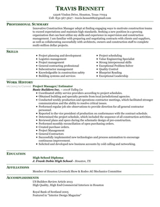 PROFESSIONAL SUMMARY
SKILLS
WORK HISTORY
EDUCATION
AFFILIATIONS
ACCOMPLISHMENTS
TRAVIS BENNETT
12506 Vindon Drive, Houston, Texas 77024
Cell: 832-567-5627 - travis.bennett82@gmail.com
Innovative Construction Manager adept at finding engaging ways to motivate construction teams
to exceed expectations and maintain high standards. Seeking a new position in a growing
organization that can best utilize my skills and experience in supervision and construction
management. I am familiar with preparing and negotiating contracts with clients and suppliers,
as well as collaborating successfully with architects, owners and construction staff to complete
multi-million dollar projects.
Project planning and development
Logistics management
Project management
General contracting professional
Subcontractor management
Knowledgeable in construction safety
Building systems and services
Project scheduling
Value Engineering Specialist
Strong interpersonal skills
Exceptional Problem Solver
Quality Control
Blueprint Reading
Exceptional Leadership
06/2003 to Current Project Manager/ Estimator
Basic Builders Inc. – 10118 Talley Ln
Coordinated utility service providers according to project schedules.
Obtained building and specialty permits from local jurisdictional agencies.
Conducted weekly production and operations contractor meetings, which facilitated stronger
communication and the ability to resolve critical issues.
Performed regular job site observations to provide direction for all general contractor
personnel.
Reported to the vice president of production on conformance with the contract schedule.
Determined the project schedule, which included the sequence of all construction activities.
Reviewed plans and specs during the schematic design of pre-construction.
Performed monthly reconciliation of open purchasing orders.
Created purchase orders.
Project Management
General Contractors
Successfully implemented new technologies and process automation to encourage
continuous improvement.
Solicited and developed new business accounts by cold calling and networking.
High School Diploma:
J. Frank Dobie High School - Houston, TX
Member of Houston Livestock Show & Rodeo AG Mechanics Committee
US Builders Review Article 2013
High Quality, High End Commercial Interiors in Houston
Royal Bank of Scotland 2005
Featured in "Interior Design Magazine"
 