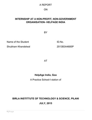1 | P a g e
A REPORT
ON
INTERNSHIP AT A NON-PROFIT, NON-GOVERNMENT
ORGANISATION- HELPAGE INDIA
BY
Name of the Student ID.No.
Shubham Khandelwal 2013B3A4685P
AT
HelpAge India, Goa
A Practice School-I station of
BIRLA INSTITTUTE OF TECHNOLOGY & SCIENCE, PILANI
JULY, 2015
 