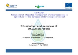 EU.WATER
Transnational integrated management of water resources in
agriculture for the European Water emergency control
Introduction and overview of
EU.WATER results
Marco Meggiolaro
project manager
PROVINCE OF FERRARA – LEAD PARTNER
Final Conference
Budapest, 24th April 2012
 