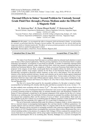 IOSR Journal of Mathematics (IOSR-JM)
e-ISSN: 2278-5728,p-ISSN: 2319-765X, Volume 7, Issue 2 (Jul. - Aug. 2013), PP 05-14
www.iosrjournals.org
www.iosrjournals.org 5 | Page
Thermal Effects in Stokes’ Second Problem for Unsteady Second
Grade Fluid Flow through a Porous Medium under the Effect Of
A Magnetic Field
K. Srinivasa Rao1
, B. Rama Bhupal Reddy2
, P. Koteswara Rao3
1
Research Scholar, Department of Mathematics, Acharya Nagarjuna University, Nagarjuna Nagar,
Guntur – 522510, A.P., India.
2
Associate Professor, Dept. of Mathematics, K.S.R.M. College of Engineering, Kadapa, A.P., India.
3
Professor, Department of Mathematics, Acharya Nagarjuna University, Nagarjuna Nagar,
Guntur – 522510, A.P., India.
Abstract: In this paper, we investigated the effects of magnetic field and thermal in Stokes’ second problem
for unsteady second grade fluid flow through a porous medium. The expressions for the velocity field and the
temperature field are obtained analytically. The effects of various pertinent parameters on the velocity field and
temperature field are studied through graphs in detail.
Keywords: Thermal Effects, Fluid Flow, Porous Medium, Magnetic field.
I. Introduction
The study of non-Newtonian fluid flows past an oscillatory plate has attracted much attention in recent
years because of their practical applications. With the growing importance of non-Newtonian fluids in modern
technology and industries, investigations of such fluids are desirable. A number of industrially important fluids
including molten plastics, polymers, pulps, foods and fossil fuels, which may saturate in underground beds are
exhibits non-Newtonian behavior. Due to complexity of fluids, several non-Newtonian fluid models have been
proposed. In the category of such fluids, second grade fluid is the simplest subclass for which one can hope to
gain an analytic solution. Exact analytic solutions for the flows of non-Newtonian fluids are most welcome
provided they correspond to physically realistic situations, as they serve a dual purpose. First, they provide a
solution to flow that has technical relevance. Second, such solutions can be used as checks against complicated
numerical codes that have been developed for much more complex flows. Various studies on the flows of non-
Newtonian fluids have been made under different physical aspects. However some recent contributions in the
field may be mentioned (Fetecau and Fetecau [11]; Hayat et al. [14]; Chen et al.[6]; Fetecau and Fetecau[12];
Tan and Masuoka [25]).
The flow of a viscous fluid caused by the sinusoidal oscillation of a flat plate is termed as Stokes’
second problem by Schliching [23]. Initially, both the plate and fluid are assumed to be at rest. At time t = 0+,
the plate suddenly starts oscillating with the velocity 0
i t
U e 
. The study of the flow of a viscous fluid over an
oscillating plate is not only of fundamental theoretical interest but it also occurs in many applied problems such
as acoustic streaming around an oscillating body, an unsteady boundary layer with fluctuations (Tokuda) [26].
Penton [17] have presented a closed-form to the transient component of the solution for the flow of a viscous
fluid due to an oscillating plate. Puri and Kythe [18] have discussed an unsteady flow problem which deals with
non-classical heat conduction effects and the structure of waves in Stokes’ second problem. Much work has
been published on the flow of fluid over an oscillating plate for different constitutive models (Erdogan [9]; Zeng
and Weinbaum [28]; Puri and Kythe [19]; Asghar et al. [3]; Ai and Vafai [1]; Ibrahem et al. [15]).
The use of electrically conducting fluids under the influence of magnetic fields in various industries has
led to a renewed interest in investigating hydromagnetic flow and heat transfer in different geometrices. For
example, Sparrow and Cess [24] have studied the effect of a magnetic field on the free convection heat transfer
from surface. Buoyancy driven convection in rectangular enclosure with a transverse magnetic field was studied
by Garandet et al. [13]. Chamkha [4] have investigated free convection effects on three-dimensional flow over a
vertical stretching surface in the presence of a magnetic field. Erdogan [10] have analyzed the unsteady flow of
viscous fluid due to an oscillating plane wall by using Laplace transform technique. Vajravelu and Rivera [27]
discussed the hydromagnetic flow at an oscillating plate. Recently, Reddappa et al. [21] have investigated the
Submitted Date 22 June 2013 Accepted Date: 27 June 2013
 