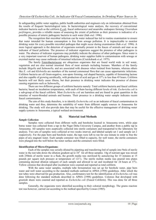Detection Of Escherichia Coli, An Indicator Of Feacal Contamination, In Drinking Water Sources In
www.iosrjournals.org 10 | Page
In safeguarding public water supplies, public health authorities and engineers rely on information obtained from
the results of frequent bacteriological tests. In bacteriological water analysis, the recovery of conventional
indicator bacteria such as the coliform E.coli, feacal entherococci and anaerobic endospore forming Clostridium
perfringens, provides a reliable means of assessing the extent of pollution as their presence is indicative of a
possible presence of enteric pathogenic bacteria in such water (Itah etal; 1996).
The recognition that microbial infection can be water induced has led to routine examination to ensure
that water intended for human consumption is free from sewage pollution. It is impracticable to monitor
drinking water for every possible microbial pathogen that might occur during examination (Itah et.al; 1996). A
more logical approach is the detection of organisms normally present in the feaces of animals and man as an
indicator of feacal pollution. The presence of indicator organisms suggest the presence of other pathogens in
water. The absence of indicator organisms may probably indicate the absence of other pathogens. Since water is
a very important reservoir of human pathogens, drinking water supplies liable to contamination with sewage or
excreted matter may cause outbreaks of intestinal infections (Cruickshank et.al; 1975).
The family Enterobacteriaceae are ubiquitous organisms that are found world wide in soil water,
vegetation and are also normal intestinal flora of most animals including humans. Members of the family
include Shigella and Salmonella, and are associated with diseases when isolated from humans, whereas others
like E. coli and Klebsiella are members of the normal commensal flora that can cause opportunistic infections.
Coliform bacteria are all Gram-negative, non-spore forming, rod shaped bacteria, capable of fermenting lactose
and also capable of growing aerobically, with production of acid and gas at 35O
c in less than 45 hours. Coliform
bacteria will not likely cause illness, but their presence in drinking water indicates the presence of disease
causing organisms such as Salmonella.
There are two different groups of coliform bacteria namely: Total coliform bacteria and feacal coliform
bacteria; based on incubation temperatures, with each of them having different levels of risk. Eschericha coli is
a sub-group of the feacal coliform. Most Eschericha coli are harmless and are found in great quantities in the
intestine of warm-blooded animals and humans. Their presence in a drinking water sample indicates recent
feacal contamination.
The aim of this study therefore, is to identify Eschericha coli as an indicator of feacal contamination in
drinking water and thus, determine the suitability of water from different supply sources in Amassoma for
drinking. The study will also provide data that may be useful for the effective management of drinking water
supply systems in Amassoma, a typical wetland environment.
II. Material And Methods
Sample Collection
Samples were collected from different wells and boreholes located in Amassoma town, while pipe
borne water was collected from a tap in the Niger Delta University Campus, and another from a public tap in
Amassoma. All samples were aseptically collected into sterile containers and transported to the laboratory for
analysis. Two sets of samples were collected at two weeks interval, and labeled sample set 1 and sample set 2
respectively. For the pipe born and borehole water, the taps were left to run for one minute in order to free the
pipes of any stagnant water. Each sample container was filled to capacity, for well water, the sterile containers
were plunged into the well below the water surface and the containers were filled.
Identification of Micro-Organisms:
Each of the samples was serially diluted by pipetting and transferring Iml of sample into 9mls of sterile
water in the test tube down the dilution gradient up to 104
for all three samples. 14g of nutrient agar was mixed
with 250mls of sterile water in a flask, the growth media was sterilized by autoclaving for 15 minutes at 15
pounds per square inch pressure at temperature of 121o
c. The sterile molten media was poured into plates
containing decimal dilution (aliquot) of each sample and allowed to set and incubated for 24 hours at 37o
c.
Yellow colonies that developed after incubation were counted and reported as total coliform.
With the same water samples, multiple tube fermentation was set up for borehole water, pipe born
water and well water according to the standard methods outlined in APHA (1998) guidelines. After which the
test tubes were observed for gas production. Also, confirmatory test for the identification of Eschericha coli was
done following the standard methods described in APHA (1998) guidelines. Colonies that developed with
greenish sheen were counted and reported as Eschericha coli (Feacal Coliform). This was done for all three
samples.
Generally, the organisms were identified according to their colonial morphology. The grams reaction
test was however, carried out according to the method specified by Cowan (1985).
 