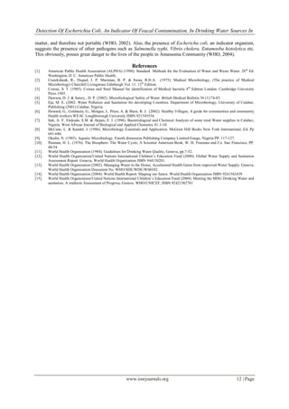 Detection Of Escherichia Coli, An Indicator Of Feacal Contamination, In Drinking Water Sources In
www.iosrjournals.org 12 | Page
matter, and therefore not portable (WHO, 2002). Also, the presence of Eschericha coli, an indicator organism,
suggests the presence of other pathogens such as Salmonella typhi, Vibrio cholera, Entamoeba histolytica etc.
This obviously, posses great danger to the lives of the people in Amassoma Community (WHO, 2004).
References
[1]. American Public Health Association (ALPHA) (1998). Standard Methods for the Evaluation of Water and Waste Water. 20th
Ed.
Washington, D. C. American Public Health.
[2]. Cruickshank, R., Dugud, J. P. Marmian, B. P. & Swan, R.H.A. (1975). Medical Microbiology, (The practice of Medical
Microbiology) Churchill Livingstone Edinburgh Vol. 11. 12th
Edition.
[3]. Cowan, S. T. (1985). Cowan and Steel Manual for identification of Medical bacteria 4th
Edition London: Cambridge University
Press 1985.
[4]. Dawson, D. J. & Satory , D. P. (2002). Microbiological Safety of Water. British Medical Bulletin 56 (1):74-83.
[5]. Eja, M. E. (2002. Water Pollution and Sanitation fro developing Countries. Department of Microbiology, University of Calabar,
Publishing (2001) Calabar, Nigeria.
[6]. Howard, G., Goldstein, G., Morgan, J., Pruss, A. & Shaw, R. J. (2002). Healthy Villages; A guide for communities and community
Health workers WEAC Loughborough University ISBN 921545534.
[7]. Itah, A. Y. Etukudo, S.M. & Akpan, E. J. (1996). Bacteriological and Chemical Analysis of some rural Water supplies in Calabar,
Nigeria. West African Journal of Biological and Applied Chemistry 41:1-10.
[8]. McCane, L. & Kandel, J. (1986). Microbiology Essentials and Application. McGraw Hill Books New York International; Ed. Pp
681-686.
[9]. Okafor, N. (1985). Aquatic Microbiology. Fourth dimension Publishing Company Limited Enugu, Nigeria PP. 117-127.
[10]. Penman, H. L. (1976). The Biosphere: The Water Cycle; A Scientist American Book. W. H. Freeman and Co. San Francisco, PP.
40-54
[11]. World Health Organization (1984). Guidelines for Drinking Water Quality, Geneva, pp.7-52.
[12]. World Health Organization/United Nations International Children’s Education Fund (2000). Global Water Supply and Sanitation
Assessment Report. Geneva, World Health Organization ISBN 944150201.
[13]. World Health Organization (2002). Managing Water in the Home; Accelerated Health Gains from improved Water Supply; Geneva;
World Health Organization Document No. WHO/SDE/WDE/WSH/02.
[14]. World Health Organization (2004). World Health Report. Shaping our future. World Health Organization ISBN 9241562439
[15]. World Health Organization/United Nations International Children’s Education Fund (2004). Meeting the MDG Drinking Water and
sanitation. A midterm Assessment of Progress, Geneva. WHO/UNICEF, ISBN 92421562781
 