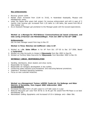 Key achievements:
 Revenue growth 163%
 Market share increased from 13.84 to 19.62, in Hyderabad Kukatpally, Miyapur and
Mehdipatnam areas.
 Under Six Sigma done green belt project for revenue enhancement and with in span of 3
months time revenue got increased from 1.25 lakhs to 1.85 lakhs, Got award from MD of
Idea Cellular Ltd.
 As an Assistant Manager got promoted to the Manager grade with far exceed expectations.
Worked as a Manager for PCO Reliance Communications Ltd based at Kurnool, and
take caring of Kurnool and MahaboobNagar. From Jan 2007 to Feb 10th 2008
Achievements:
Got the best Manager award from Aug to Nov 07.
Worked in Timex Watches Ltd indifferent roles in AP.
1. Worked as a Sr. Sales Officer in for AP from Oct 15th 05 to Dec 31st 2006. Based
at hyderabad
2. Worked as a Key Accounts in charge in Vijayawada from Dec 2003 to Sep 05.
3. Worked as Territory Sales Executive for Vijayawada from December 2002 to Nov 03.
KEYRESULT AREAS- RESPONSIBILITIES
 Handling distributors, direct dealers and show rooms.
 Responsible for Targets.
 Responsible for Category development in key outlets.
 Conducting Sales oriented Local Promotions and executing National promotions.
 Implement Standard Operating Guidelines.
 Focus on new customer initiatives.
Worked as a Management Trainee inPEPSI Foods Ltd. For Gulbarga and Bidar
Districts of Karnataka, from August 2000 toNovember 2002
ACHIEVEMENTS
 Increased the sales from 1.8 Lakh cases to 2.37 lakh cases in a year
 Reduced Discounts per case from 38 Rs to 16 Rs got the award from MD Pepsi co as best
Karnakataka MT.
 Rationalized Chilling Equipments and Increased V.P.O in Gulbarga and + Bidar Dist.
 