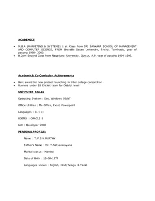 ACADEMICS
 M.B.A (MARKETING & SYSTEMS) 1 st Class from SRI SANKARA SCHOOL OF MANAGEMENT
AND COMPUTER SCIENCE, FROM Bharathi Dasan University, Trichy, Tamilnadu, year of
passing 1998- 2000.
 B.Com Second Class from Nagarjuna University, Guntur, A.P. year of passing 1994 1997.
Academic& Co Curricular Achievements
 Best award for new product launching in Inter college competition
 Runners under 18 Cricket team for District level
COMPUTER SKILLS
Operating System : Dos, Windows 95/NT
Office Utilities : Ms-Office, Excel, Powerpoint
Languages : C, C++
RDBMS : ORACLE 8
GUI : Developer 2000
PERSONALPROFILE:
Name : T.V.S.N.MURTHY
Father’s Name : Mr. T.Satyanarayana
Marital status : Married
Date of Birth : 15-08-1977
Languages known : English, Hindi,Telugu & Tamil
 