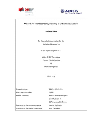 Methods for Interdependency Modeling of Critical Infrastructures
Bachelor Thesis
for the graduate examination for the
Bachelor of Engineering
in the degree program TIT11
at the DHBW Ravensburg
Campus Friedrichshafen
by
Thomas Bringewald
19.09.2014
Processing time: 01.07. – 19.09.2014
Matriculation number: 3925777
Partner company: Airbus Defence and Space
Landshuterstr. 26
85716 Unterschleißheim
Supervisor in the partner company: Helmut Kaufmann
Supervisor in the DHBW Ravensburg: Prof. Erwin Fahr
 
