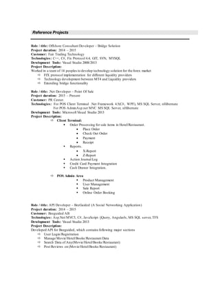 Reference Projects
Role / title: Offshore Consultant Developer – Bridge Solution
Project duration: 2014 – 2015
Customer: Fair Trading Technology
Technologies: C++, C#, Fix Protocol 4.4, GIT, SVN, MYSQL
Development Tools: Visual Studio 2008/2013
Project Description:
Worked in a team of 14 peoples to develop technology solution for the forex market
 FIX protocol implementation for different liquidity providers
 Technology development between MT4 and Liquidity providers
 Extending bridge functionality
Role / title: .Net Developer – Point Of Sale
Project duration: 2015 – Present
Customer: PR Center.
Technologies: For POS Client Terminal .Net Framework 4.5(C#, WPF), MS SQL Server, nHibernate
For POS AdminAsp.net MVC MS SQL Server, nHibernate
Development Tools: Microsoft Visual Studio 2013
Project Description:
 Client Terminal:
 Order Processing for sale items in Hotel/Restaurant.
 Place Order
 Check Out Order
 Payment
 Receipt
 Reports.
 X-Report
 Z-Report
 Action Journal Log
 Credit Card Payment Integration
 Cash Drawer Integration.
 POS Admin Area
 Product Management
 User Management
 Sale Report
 Online Order Booking
Role / title: API Developer – BeeGuided (A Social Networking Application)
Project duration: 2014 – 2015
Customer: Beeguided AB
Technologies: Asp.Net/MVC5, C#, JavaScript /jQuery, AngularJs, MS SQL server, TFS
Development Tools: Visual Studio 2013
Project Description:
Developed API for Beeguided, which contains following major sections
 User Login/Registration
 Manage Movie/Hotel/Books/Restaurant Data
 Search Data of Any(Movie/Hotel/Books/Restaurant)
 Post Reviews on (Movie/Hotel/Books/Restaurant)
 