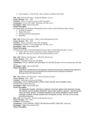  Post Comments or Like Review, Like Comments and Share with Friend
Role / title: Software Developer – Budget & Shipment System
Project duration: 2011 – 2012
Customer: Library of Congress overseas office Islamabad
Technologies: C#.Net WPF, RDLC Reporting, MS SQL server.
Development Tools: Visual Studio 2010
Project Description:
Developed Budget and Shipment Management System, which contains following major sections
 Tracking of shipment
 Budget Allocation
 Participants(clients) Management
 Reporting
Role / title: Software Developer – Office Content Management System
Project duration: 2009 – 2010
Customer: Library of Congress field office Islamabad
Technologies: ASP.NET C, Crystal Reporting, MS SQL server.
Development Tools: Visual Studio 2008
Project Description:
Developed Intra office Content Management System, which contains following major sections
 Library Sections (Serial, Acquisition, Catalog, Budget) Activities.
 Daily office and user’s Activities, Procedures writing by users.
Role / title: Offshore .Net Developer – HR & Pay Roll System
Project duration: 2010 – 2011
Customer: Interpublic Private Ltd. Abu Dhabi
Technologies: C#4.0 , ASP.Net with Silverlight 4.0 with RIA Service, SAP Crystal Reporting, MS SQL
server.
Development Tools: Visual Studio 2010
Project Description:
Application handle Branch management, Vehicle management, Employee Management,
Salary management and Employee time & Attendance, Employee’s Vacation
Management, WPS Reports etc.
Role / title: Offshore .Net Developer – SchoolAttendance System
Project duration: 2013 – 2014
Customer: Nahda School System. Abu Dhabi
Technologies: C#4.5, ASP.Net/MVC4, HTML5, CSS3, MS SQL Server2008R2, Entity
Framework5.0,RDLC Reporting
Development Tools: Visual Studio 2012
Project Description:
The Application provider attendance registers to teachers against their respected classes,
The teacher can tick students attendance status (Late, Absent or present) , and the system
tracks the whole records of students attendance and during attendance system sends
message to parents of those students who are absents or Late. Monthly and annually
Attendance Reports
Role / title: .Net Developer – Warehouse Management System
Project duration: 2012 – 2013
Customer: JSI Islamabad
Technologies: C#4.0, ASP.Net, HTML5, MS SQL Server2005, LINQ,RDLC Reporting
Development Tools: Visual Studio 2010
Project Description:
 