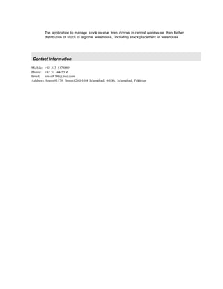 The application to manage stock receive from donors in central warehouse then further
distribution of stock to regional warehouse, including stock placement in warehouse
Contact information
Mobile: +92 343 5478889
Phone: +92 51 4445536
Email: amsoft786@live.com
Address:House#1179, Street#26 I-10/4 Islamabad, 44000, Islamabad, Pakistan
 