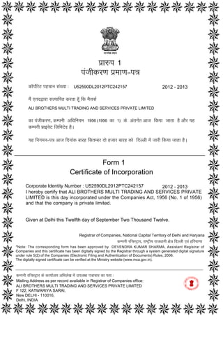 Form 1
Certificate of Incorporation
Corporate Identity Number : U52590DL2012PTC242157
I hereby certify that ALI BROTHERS MULTI TRADING AND SERVICES PRIVATE
LIMITED is this day incorporated under the Companies Act, 1956 (No. 1 of 1956)
and that the company is private limited.
Given at Delhi this Twelfth day of September Two Thousand Twelve.
2012 - 2013
p`a$p
pMjaIkrNa p`maaNa–p~
ka^pao-roT phcaana saM#yaa :
maOM etdWara sa%yaaipt krta hU^ ik maOsasa-
ALI BROTHERS MULTI TRADING AND SERVICES PRIVATE LIMITED
ka pMjaIkrNa‚ kmpnaI AiQainayama‚ ko AMtga-t Aaja ikyaa jaata hO AaOr yah
kmpnaI p`a[vaoT ilaimaToD hO.
yah inagamana–p~ Aaja idnaaMk baarh isatmbar dao hjaar baarh kao idllaI maoM jaarI ikyaa jaata hO.
1956 (1956 1)
1
2012 - 2013U52590DL2012PTC242157
ka
kmpnaI rijasT/ar ko kayaa-laya AiBalaoK maoM ]plabQa p~acaar ka pta :
Mailing Address as per record available in Registrar of Companies office:
ALI BROTHERS MULTI TRADING AND SERVICES PRIVATE LIMITED
F 122, KATWARIYA SARAI,
New DELHI - 110016,
Delhi, INDIA
Registrar of Companies, National Capital Territory of Delhi and Haryana
kmpnaI rijasT/ar‚ raYT/Iya rajaQaanaI xao~ idllaI evaM hiryaaNaa
*Note: The corresponding form has been approved by DEVENDRA KUMAR SHARMA, Assistant Registrar of
Companies and this certificate has been digitally signed by the Registrar through a system generated digital signature
under rule 5(2) of the Companies (Electronic Filing and Authentication of Documents) Rules, 2006.
The digitally signed certificate can be verified at the Ministry website (www.mca.gov.in).
Digitally signed by Sah Atma
Date: 2012.09.12 13:08:06
GMT+05:30
Signature Not Verified
 