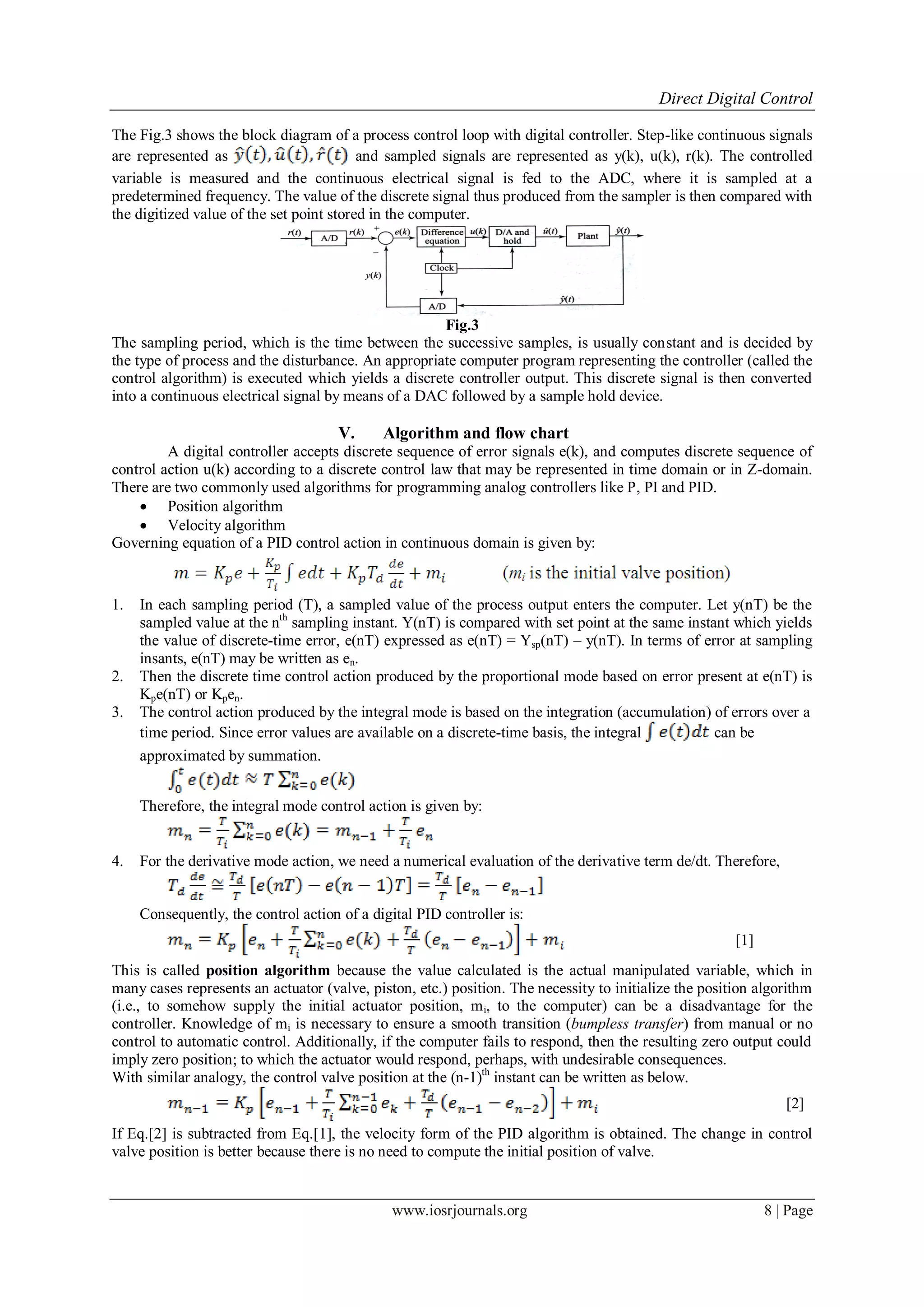Direct Digital Control
www.iosrjournals.org 8 | Page
The Fig.3 shows the block diagram of a process control loop with digital controller. Step-like continuous signals
are represented as and sampled signals are represented as y(k), u(k), r(k). The controlled
variable is measured and the continuous electrical signal is fed to the ADC, where it is sampled at a
predetermined frequency. The value of the discrete signal thus produced from the sampler is then compared with
the digitized value of the set point stored in the computer.
Fig.3
The sampling period, which is the time between the successive samples, is usually constant and is decided by
the type of process and the disturbance. An appropriate computer program representing the controller (called the
control algorithm) is executed which yields a discrete controller output. This discrete signal is then converted
into a continuous electrical signal by means of a DAC followed by a sample hold device.
V. Algorithm and flow chart
A digital controller accepts discrete sequence of error signals e(k), and computes discrete sequence of
control action u(k) according to a discrete control law that may be represented in time domain or in Z-domain.
There are two commonly used algorithms for programming analog controllers like P, PI and PID.
 Position algorithm
 Velocity algorithm
Governing equation of a PID control action in continuous domain is given by:
1. In each sampling period (T), a sampled value of the process output enters the computer. Let y(nT) be the
sampled value at the nth
sampling instant. Y(nT) is compared with set point at the same instant which yields
the value of discrete-time error, e(nT) expressed as e(nT) = Ysp(nT) – y(nT). In terms of error at sampling
insants, e(nT) may be written as en.
2. Then the discrete time control action produced by the proportional mode based on error present at e(nT) is
Kpe(nT) or Kpen.
3. The control action produced by the integral mode is based on the integration (accumulation) of errors over a
time period. Since error values are available on a discrete-time basis, the integral can be
approximated by summation.
Therefore, the integral mode control action is given by:
4. For the derivative mode action, we need a numerical evaluation of the derivative term de/dt. Therefore,
Consequently, the control action of a digital PID controller is:
[1]
This is called position algorithm because the value calculated is the actual manipulated variable, which in
many cases represents an actuator (valve, piston, etc.) position. The necessity to initialize the position algorithm
(i.e., to somehow supply the initial actuator position, mi, to the computer) can be a disadvantage for the
controller. Knowledge of mi is necessary to ensure a smooth transition (bumpless transfer) from manual or no
control to automatic control. Additionally, if the computer fails to respond, then the resulting zero output could
imply zero position; to which the actuator would respond, perhaps, with undesirable consequences.
With similar analogy, the control valve position at the (n-1)th
instant can be written as below.
[2]
If Eq.[2] is subtracted from Eq.[1], the velocity form of the PID algorithm is obtained. The change in control
valve position is better because there is no need to compute the initial position of valve.
 