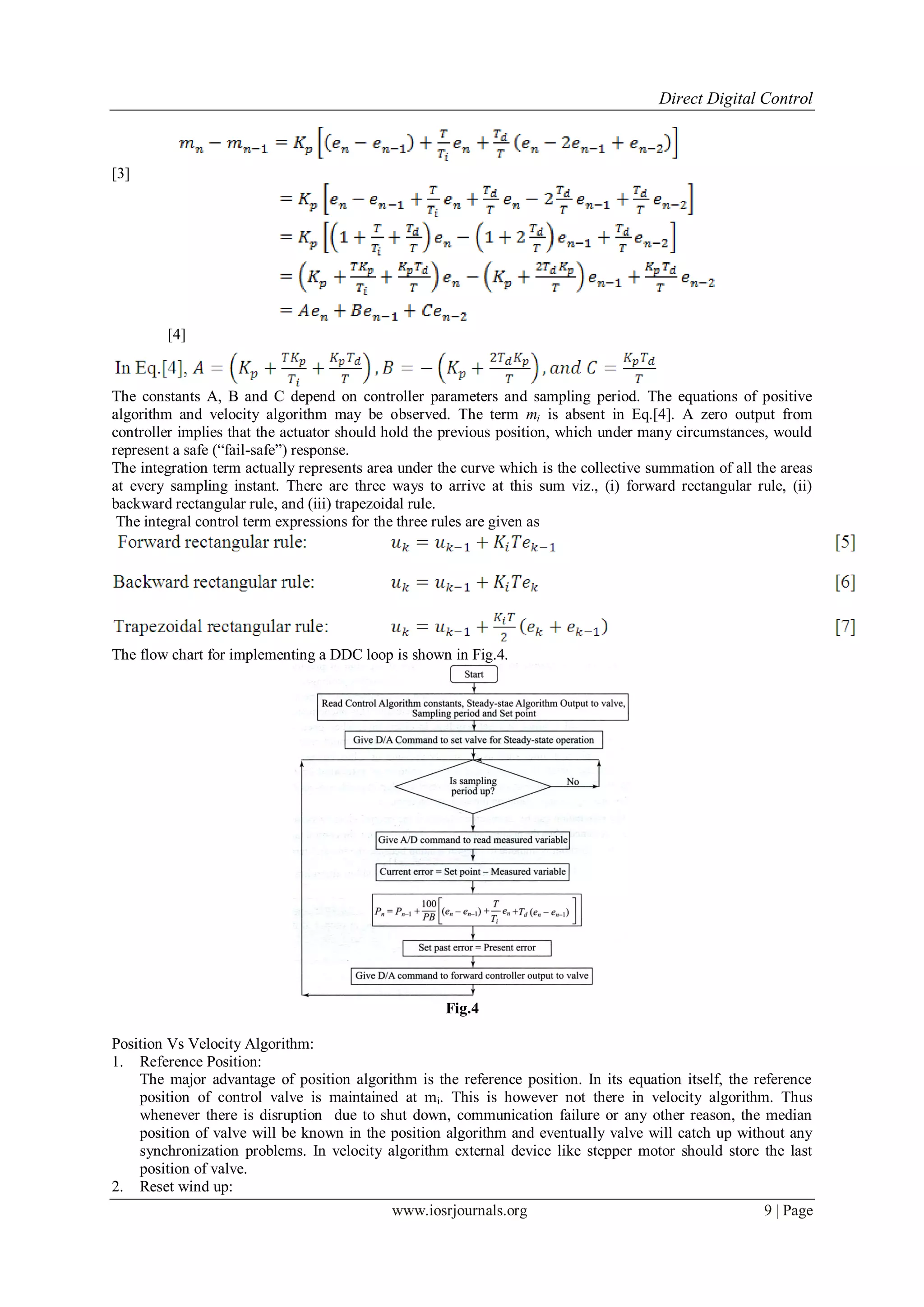 Direct Digital Control
www.iosrjournals.org 9 | Page
[3]
[4]
The constants A, B and C depend on controller parameters and sampling period. The equations of positive
algorithm and velocity algorithm may be observed. The term mi is absent in Eq.[4]. A zero output from
controller implies that the actuator should hold the previous position, which under many circumstances, would
represent a safe (“fail-safe”) response.
The integration term actually represents area under the curve which is the collective summation of all the areas
at every sampling instant. There are three ways to arrive at this sum viz., (i) forward rectangular rule, (ii)
backward rectangular rule, and (iii) trapezoidal rule.
The integral control term expressions for the three rules are given as
The flow chart for implementing a DDC loop is shown in Fig.4.
Fig.4
Position Vs Velocity Algorithm:
1. Reference Position:
The major advantage of position algorithm is the reference position. In its equation itself, the reference
position of control valve is maintained at mi. This is however not there in velocity algorithm. Thus
whenever there is disruption due to shut down, communication failure or any other reason, the median
position of valve will be known in the position algorithm and eventually valve will catch up without any
synchronization problems. In velocity algorithm external device like stepper motor should store the last
position of valve.
2. Reset wind up:
 