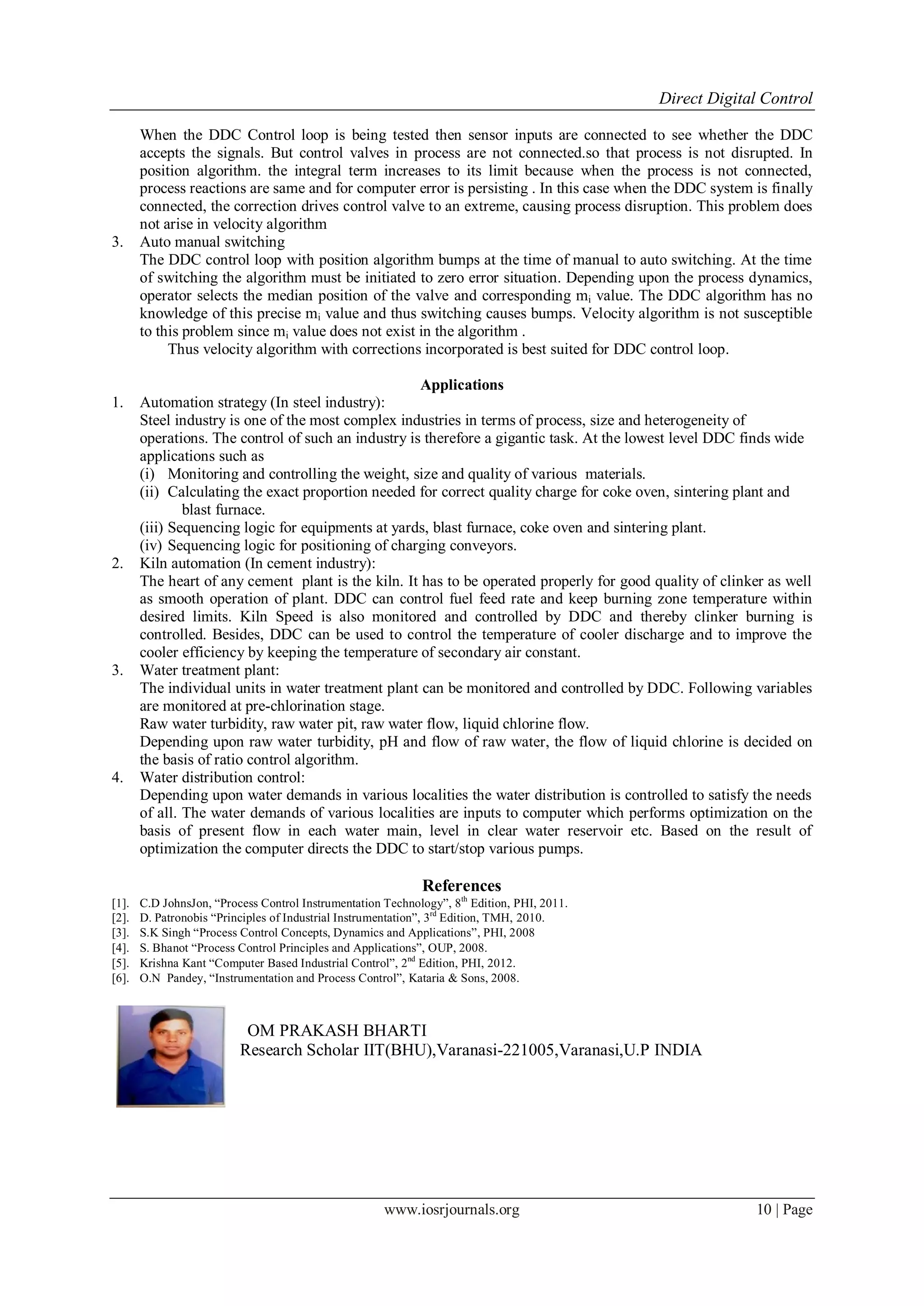 Direct Digital Control
www.iosrjournals.org 10 | Page
When the DDC Control loop is being tested then sensor inputs are connected to see whether the DDC
accepts the signals. But control valves in process are not connected.so that process is not disrupted. In
position algorithm. the integral term increases to its limit because when the process is not connected,
process reactions are same and for computer error is persisting . In this case when the DDC system is finally
connected, the correction drives control valve to an extreme, causing process disruption. This problem does
not arise in velocity algorithm
3. Auto manual switching
The DDC control loop with position algorithm bumps at the time of manual to auto switching. At the time
of switching the algorithm must be initiated to zero error situation. Depending upon the process dynamics,
operator selects the median position of the valve and corresponding mi value. The DDC algorithm has no
knowledge of this precise mi value and thus switching causes bumps. Velocity algorithm is not susceptible
to this problem since mi value does not exist in the algorithm .
Thus velocity algorithm with corrections incorporated is best suited for DDC control loop.
Applications
1. Automation strategy (In steel industry):
Steel industry is one of the most complex industries in terms of process, size and heterogeneity of
operations. The control of such an industry is therefore a gigantic task. At the lowest level DDC finds wide
applications such as
(i) Monitoring and controlling the weight, size and quality of various materials.
(ii) Calculating the exact proportion needed for correct quality charge for coke oven, sintering plant and
blast furnace.
(iii) Sequencing logic for equipments at yards, blast furnace, coke oven and sintering plant.
(iv) Sequencing logic for positioning of charging conveyors.
2. Kiln automation (In cement industry):
The heart of any cement plant is the kiln. It has to be operated properly for good quality of clinker as well
as smooth operation of plant. DDC can control fuel feed rate and keep burning zone temperature within
desired limits. Kiln Speed is also monitored and controlled by DDC and thereby clinker burning is
controlled. Besides, DDC can be used to control the temperature of cooler discharge and to improve the
cooler efficiency by keeping the temperature of secondary air constant.
3. Water treatment plant:
The individual units in water treatment plant can be monitored and controlled by DDC. Following variables
are monitored at pre-chlorination stage.
Raw water turbidity, raw water pit, raw water flow, liquid chlorine flow.
Depending upon raw water turbidity, pH and flow of raw water, the flow of liquid chlorine is decided on
the basis of ratio control algorithm.
4. Water distribution control:
Depending upon water demands in various localities the water distribution is controlled to satisfy the needs
of all. The water demands of various localities are inputs to computer which performs optimization on the
basis of present flow in each water main, level in clear water reservoir etc. Based on the result of
optimization the computer directs the DDC to start/stop various pumps.
References
[1]. C.D JohnsJon, “Process Control Instrumentation Technology”, 8th
Edition, PHI, 11.
[2]. D. Patronobis “Principles of Industrial Instrumentation”, 3rd
Edition, TMH, 2010.
[3]. S.K Singh “Process Control Concepts, Dynamics and Applications”, PHI, 
[4]. S. Bhanot “Process Control Principles and Applications”, OUP, .
[5]. Krishna Kant “Computer Based Industrial Control”, 2nd
Edition, PHI, 12.
[6]. O.N Pandey, “Instrumentation and Process Control”, Kataria & Sons, .
OM PRAKASH BHARTI
Research Scholar IIT(BHU),Varanasi-221005,Varanasi,U.P INDIA
 