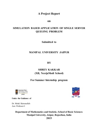 A Project Report
on
SIMULATION BASED APPLICATION OF SINGLE SERVER
QUEUING PROBLEM
Submitted to
MANIPAL UNIVERSITY JAIPUR
BY
SHREY KAKKAR
(XII, NeerjaModi School)
For Summer Internship program
Under the Guidance of
Dr. Mohd. Rizwanullah
Asst. Professor-I
Department of Mathematics and Statistic, School of Basic Sciences
Manipal University, Jaipur, Rajasthan, India
2015
 