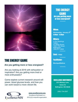 www.excellencenw.org
Excellence Northwest is a
501(c)(3) nonprofit organization.
THE ENERGY GAME
Are you getting more or less energized?
THE ENERGY
GAME
When:
Wednesday, January 6th
5:30pm – 6:30pm
Where:
Cost: FREE
Facilitator:
MoniqueStefens
Facilitator
EXCELLENCE NORTHWEST
2215 Midway Lane,
Suite 213
Bellingham, WA 98226
(360) 734-2507
Are you getting more
or less energized?
in the Readings
Gallery
at Village Books
1200 11th Street
Bellingham
(360) 671-2626
Are you looking at 2016 with exhaustion or
inspiration? Are you getting more tired or
more enthusiastic?
Come explore current research around will
power, blood glucose levels, and how you
can work toward a more vibrant life.
 