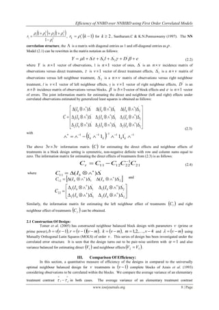 Efficiency of NNBD over NNBIBD using First Order Correlated Models
www.iosrjournals.org 8 | Page
   
2
1
2
12
2
21
1
1
11




r ,  11  kr r
k  for 2k , Santharam.C & K.N.Ponnuswamy (1997). The NN
correlation structure, the  is a matrix with diagonal entries as 1 and off-diagonal entries as  .
Model (2.1) can be rewritten in the matrix notation as follows:
(2.2)
where Y is 1n vector of observations, 1 is 1n vector of ones,
'
 is an vn incidence matrix of
observations versus direct treatments,  is 1v vector of direct treatment effects,
'
1 is a vn matrix of
observations versus left neighbour treatment,
'
2 is a vn matrix of observations versus right neighbour
treatment, l is 1v vector of left neighbour effects,  is 1v vector of right neighbour effects,
'
D is an
bn incidence matrix of observations versus blocks,  is 1b vector of block effects and e is 1n vector
of errors. The joint information matrix for estimating the direct and neighbour (left and right) effects under
correlated observations estimated by generalized least squares is obtained as follows:
(2.3)
with
The above vv 33  information matrix  C for estimating the direct effects and neighbour effects of
treatments in a block design setting is symmetric, non-negative definite with row and column sums equal to
zero. The information matrix for estimating the direct effects of treatments from (2.3) is as follows:
(2.4)
where
and
Similarly, the information matrix for estimating the left neighbour effect of treatments  lC and right
neighbour effect of treatments  C can be obtained.
2.1 Construction Of Design:
Tomer et al. (2005) has constructed neighbour balanced block design with parameters v (prime or
prime power),  1 vvb ,   mvvr  1 ,  mvk  , 4,,2,1  vm  and  mv  using
Mutually Orthogonal Latin Squares (MOLS) of order v . This series of design bas been investigated under the
correlated error structure. It is seen that the design turns out to be pair-wise uniform with 1 and also
variance balanced for estimating direct  1V and neighbour effects  32 VV  .
III. Comparison Of Efficiency:
In this section, a quantitative measure of efficiency of the designs in compared to the universally
optimal neighbour balanced design for v treatments in  1v complete blocks of Azais et al. (1993)
considering observations to be correlated within the blocks. We compare the average variance of an elementary
treatment contrast

 'ss  in both cases. The average variance of an elementary treatment contrast
  1'111'1
1111 
 kkkk
21
1
221211 CCCCC 

'
11 )(  
bIC
 '
2
'
112 )()(  
bb IIC








 

'
22
'
12
'
21
'
11
22
)()(
)()(
bb
bb
II
II
C

















'
22
'
12
'
2
'
21
'
11
'
1
'
2
'
1
'
)()()(
)()()(
)()()(
bbb
bbb
bbb
III
III
III
C
eDlY   ''
2
'
1
'
1
 