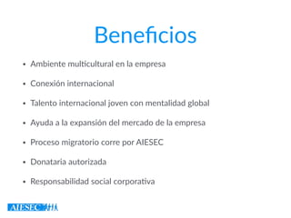 Beneﬁcios
• Ambiente mul7cultural en la empresa
• Conexión internacional
• Talento internacional joven con mentalidad global
• Ayuda a la expansión del mercado de la empresa
• Proceso migratorio corre por AIESEC
• Donataria autorizada
• Responsabilidad social corpora7va
 