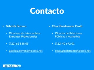 Contacto
• Gabriela Serrano
• Directora de Intercambios
Entrantes Profesionales
• (722) 62 838 05
• gabriela.serrano@aiesec.net
• César Guadarrama Cantú
• Director de Relaciones
Públicas y Marke7ng
• (722) 40 672 01
• cesar.guadarrama@aiesec.net
 