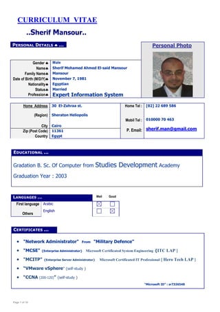 Page 1 of 10
CURRICULUM VITAE
..Sherif Mansour..
PERSONAL DETAILS  ... Personal Photo
Gender  Male
Name Sherif Mohamed Ahmed El-said Mansour
Family Name Mansour
Date of Birth (M/D/Y) November 7, 1981
Nationality Egyptian
Status
Profession
Married
Expert Information System
Home Address 30 El-Zahraa st. Home Tel :
Mobil Tel :
P. Email:
[02] 22 689 586
(Region) Sheraton Heliopolis
010000 70 463
sherif.man@gmail.com
City Cairo
Zip (Post Code) 11361
Country Egypt
EDUCATIONAL ...
Gradation B. Sc. Of Computer from Studies Development Academy
Graduation Year : 2003
CERTIFICATES ...
 "Network Administrator" From "Military Defence"
 "MCSE" {Enterprise Administrator} Microsoft Certificated System Engineering {ITC LAP }
 "MCITP" {Enterprise Server Administrator} Microsoft Certificated IT Professional { Hero Tech LAP }
 “VMware vSphere” {self-study }
 “CCNA (200-120)” {self-study }
“Microsoft ID” : sr7326548
LANGUAGES ... Well Good
First language
Others
Arabic
English
 