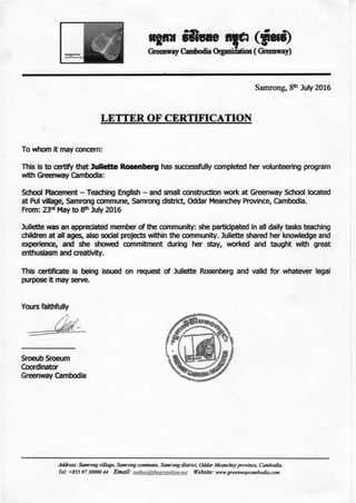 Greenway Cambodia Organisation ( Greenway)
Samrong, 8* July 2016
LETTER OF CERTIFICATION
To whom it may concern:
This is to certify that Juliette Rosenberg has sucœssfully completed her volunteering program
with Greenway Cambodia:
School Placement - Teaching English - and small construction work at Greenway School located
at Pul village, Samrong commune, Samrong district, Oddar Meanchey Province, Cambodia.
From: 23r d
May to 8* July 2016
Juliette was an appreciated member of the community: she participated in ail daily tasks teaching
children at ail âges, also social projects within the community. Juliette shared her knowledge and
expérience, and she showed commitment during her stay, worked and taught with great
enthusiasm and creativity.
This certificate is being issued on request of Juliette Rosenberg and valid for whatever légal
purpose it may serve.
Yours faithfully
Address: Samrong village, Samrong commune, Samrongdistrict, Oddar Meancheyprovince, Cambodia,
Tel: +855 97 30000 44 Email: nuthva&theereenlion.net Website: www.greenwaycambodia.com
 