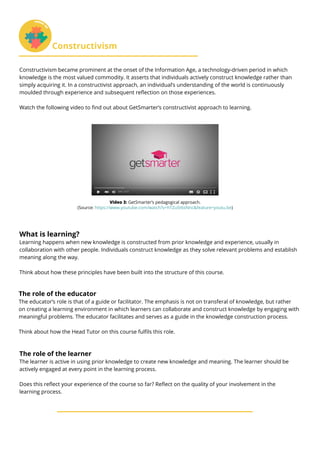 What is learning?
Learning happens when new knowledge is constructed from prior knowledge and experience, usually in
collaboration with other people. Individuals construct knowledge as they solve relevant problems and establish
meaning along the way.
Think about how these principles have been built into the structure of this course.	
The role of the educator
The educator’s role is that of a guide or facilitator. The emphasis is not on transferal of knowledge, but rather
on creating a learning environment in which learners can collaborate and construct knowledge by engaging with
meaningful problems. The educator facilitates and serves as a guide in the knowledge construction process.
Think about how the Head Tutor on this course fulfils this role.
The role of the learner
The learner is active in using prior knowledge to create new knowledge and meaning. The learner should be
actively engaged at every point in the learning process.
Does this reflect your experience of the course so far? Reflect on the quality of your involvement in the
learning process.
Constructivism
Constructivism became prominent at the onset of the Information Age, a technology-driven period in which
knowledge is the most valued commodity. It asserts that individuals actively construct knowledge rather than
simply acquiring it. In a constructivist approach, an individual’s understanding of the world is continuously
moulded through experience and subsequent reflection on those experiences.
Watch the following video to find out about GetSmarter’s constructivist approach to learning.
Video 3: GetSmarter’s pedagogical approach.
(Source: https://www.youtube.com/watch?v=hTZu5t6sNnc&feature=youtu.be)
 
