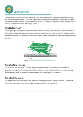 What is learning?
In the digital age, learning is no longer an internal, individual activity. It is the ability to tap into vast flows of
information made available through the internet, to identify those most important, and to draw connections
between these flows. It is essential to nurture and maintain these connections in order to facilitate continued
learning.
The role of the educator
The educator’s role, initially, is to arrange the learning environment or the educational context that
draws learners together. The educator should then help learners to establish their own personal learning
environments in order to connect to networks where new knowledge can be obtained.
The role of the learner
The learner is especially active and takes the lead in forming connections between nodes in a network of
knowledge, which often exists online, beyond the confines of formal institutions.
Video 4: An overview of connectivism.
(Source: https://www.youtube.com/watch?v=yx5VHpaW8sQ)
Connectivism
Connectivism is the latest pedagogical approach. It is often referred to as a learning theory for the digital
age. This is because it attempts to address the impact that digital technologies are having on the nature of
knowledge and what it means to learn. The extent to which it credibly addresses the effects of technology on
learning has been the basis of the critique against it.
 