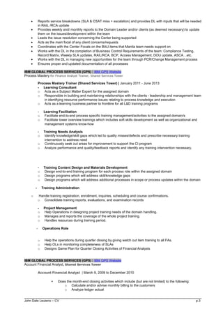 • Reports service breakdowns (SLA & CSAT miss + escalation) and provides DL with inputs that will be needed
in RAIL /RCA update
• Provides weekly and/ monthly reports to the Domain Leader and/or clients (as deemed necessary) to update
them on the issues/development within the team
• Leads the issue resolution concerning the Center being supported
• Acts as the main focal of any client concerns/requests
• Coordinates with the Center Focals on the BAU items that Manila team needs support on
• Works with the DL in the completion of Business Control Requirements of the team: Compliance Testing,
Record Matrix, Weekly SLA updates, RAIL/RCA, BCP, Access Management, DOU update, ASCA…etc.
• Works with the DL in managing new opportunities for the team through PCR/Change Management process
• Ensures proper and updated documentation of all processes
IBM GLOBAL PROCESS SERVICES (GPS) | IBM GPS Website
Process Mastery for Finance Analyst Trainer, Shared Services Tower
Process Mastery Trainer (Shared Services Tower) | January 2011 - June 2013
- Learning Consultant
o Acts as a Subject Matter Expert for the assigned domain
o Responsible in building and maintaining relationships with the clients - leadership and management team
in identifying resource performance issues relating to process knowledge and execution
o Acts as a learning business partner to frontline for all L&D training programs
- Learning Facilitation
o Facilitate end-to-end process specific training management/activities to the assigned domain/s
o Facilitate tower overview trainings which includes soft skills development as well as organizational and
management systems know-how
- Training Needs Analysis
o Identify knowledge/skill gaps which led to quality misses/defects and prescribe necessary training
intervention to address need
o Continuously seek out areas for improvement to support the CI program
o Analyze performance and quality/feedback reports and identify any training intervention necessary.
- Training Content Design and Materials Development
o Design end-to-end training program for each process role within the assigned domain
o Design programs which will address skill/knowledge gaps
o Design programs which will address additional processes in scope or process updates within the domain
- Training Administration
o Handle training registration, enrollment, inquiries, scheduling and course confirmations.
o Consolidate training reports, evaluations, and examination records
- Project Management
o Help Operations in designing project training needs of the domain handling.
o Manages and reports the coverage of the whole project training.
o Handles resources during training period.
- Operations Role
o Help the operations during quarter closing by giving watch out item training to all FAs.
o Help OLs in monitoring completeness of SLAs
o Designs Game Plan for Quarter Closing Activities of Financial Analysts
IBM GLOBAL PROCESS SERVICES (GPS) | IBM GPS Website
Account Financial Analyst, Shared Services Tower
Account Financial Analyst | March 9, 2009 to December 2010
 Does the month-end closing activities which include (but are not limited) to the following:
o Calculate and/or advise monthly billing to the customers
o Analyze ledger actual
John Dale Leuterio – CV p.3
 