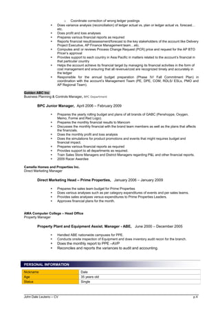 o Coordinate correction of wrong ledger postings
 Does variance analysis (reconciliation) of ledger actual vs. plan or ledger actual vs. forecast…
etc.
 Does profit and loss analyses
 Prepares various financial reports as required
 Reports financial result/assessment/forecast to the key stakeholders of the account like Delivery
Project Executive, AP Finance Management team…etc.
 Computes and/ or reviews Process Change Request (PCR) price and request for the AP BTO
Pricer’s approval
 Provides support to each country in Asia Pacific in matters related to the account’s financial in
that particular country
 Helps the account achieve its financial target by managing its financial activities in the form of
cost management and ensuring that all revenue/cost are recognized timely and accurately in
the ledger
 Responsible for the annual budget preparation (Phase IV/ Fall Commitment Plan) in
coordination with the account’s Management Team (PE, DPE, COM, RDLS/ ESLs, PMO and
AP Regional Team).
Golden ABC Inc
Business Planning & Controls Manager, BPC Department
BPC Junior Manager, April 2006 – February 2009
 Prepares the yearly rolling budget and plans of all brands of GABC (Penshoppe, Oxygen,
Memo, Forme and Red Logo).
 Prepares the monthly financial results to Mancom
 Discusses the monthly financial with the brand team members as well as the plans that affects
the financials.
 Does the monthly profit and loss analysis
 Does the simulations for product promotions and events that might requires budget and
financial impact.
 Prepares various financial reports as required
 Provides support to all departments as required.
 Train Sales Store Managers and District Managers regarding P&L and other financial reports.
 2009 Racer Awardee
Camella Homes and Properties Inc.
Direct Marketing Manager
Direct Marketing Head – Prime Properties, January 2006 – January 2009
 Prepares the sales team budget for Prime Properties
 Does various analyses such as per category expenditures of events and per sales teams.
 Provides sales analyses versus expenditures to Prime Properties Leaders.
 Approves financial plans for the month.
AMA Computer College – Head Office
Property Manager
Property Plant and Equipment Assist. Manager - ABE, June 2000 – December 2005
 Handled ABE nationwide campuses for PPE.
 Conducts onsite inspection of Equipment and does inventory audit recon for the branch.
 Does the monthly report to PPE –AVP
 Reconciles and reports the variances to audit and accounting.
PERSONAL INFORMATION
John Dale Leuterio – CV p.4
Nickname Dale
Age 35 years old
Status Single
 