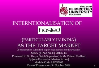 INTERNTIONALISATION OF
1
(PARTICULARLY IN INDIA)
AS THE TARGET MARKET
A presentation submitted in part requirement for the award of
MBA (FINANCE) 2013/14
Presented to Dr. Hulya Oztel (Supervisor) & Mr. Pritesh Madlani
By John Fernandes [Masters in law]
Module Code: LBPG5002
Date of Presentation: 3rd
October, 2014
 