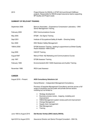 2015 Project Director for DNVGL in ETAP ALQ and Kinneil ChillDown
projects. Responsible for DNVGl project assurance teams supporting
BP Quality and Project Leads
SUMMARY OF RELEVANT TRAINING
September 2006 Barnum Associates – Expereience Compression Laboratory – DNV
Senior Management Training
February 2005 DNV Communications Course
May 2005 EFQM – Six Sigma Training
Sept 2001 Institute of Occupational Safety & Health – Directing Safely
Nov 2000 DNV Modern Safety Management
1999 & 2000 EFQM Assessor Training - leading to appointment as British Quality
Award Assessor 1999 & 2000.
Aug 2000 HACCP Training
August1997 Mercuri Parts 1&2 Marketing and Communications Course
July 1997 EFQM Assessor Training
February 1995 Environmental & ISO 14000 Awareness and Auditor Training
November 1988 IRCA Lead Assessor
CAREER
August 2016 – Present AGS Consultancy Solutions Ltd
Owner/Director – Independent Management Consultancy
Provision of bespoke Management Consultancy services across a full
range of industiries and the public and private service sectors
including but not limited to:
• Strategy development
• Business process review , mapping ,modeling and
improvement
• HSEQ Management system review,audit and improvement
• Change Management
• Supply chain management
• Risk Management
• Training
June 1993 to August 2016 Det Norske Veritas (DNV) laterly DNVGL
April 2010 to August 2016 Assurance Director and Senior Principal Consultant – DNV GL
 