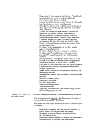 • Responsible for the development and delivery Project Quality
Assurance across a variety of major client projects
• Consultancy project delivery including
• Leading Consultant teams on project delivery, developing the
team to motivate and ensure project success
• Client Service Management – highly focussed on capturing
client requirements and designing solutions to ensure total
client satisfaction
• Analysis and subsequent improvement of business and
operational risk systems within an ERM framework
• Delivery of bespoke Management Systems, including
assessments and building of systems utilising the EFQM
Excellence Model and achieving compliance with and
certification to ISO 9000,ISO 14000 and OHSAS 18000.
• Delivery of Change Management, Risk and Supply Chain
consultancy services
• Developing customised solutions to suit client specific
requirements and situations.
• Development of client specific assessment protocols
• Development of Process Measurement, Analysis and
provision of Process Improvement and Risk Reduction
solutions
• Delivery of bespoke training to the clients in the use of the
methods involved to ensure adequate knowledge transfer
• Business development to ensure Senior Consultant,
Consultant and associates within team are highly chargeable
• Conceptualisation, initiation, development and delivery of
strategic partnerships
• Market analysis, segmentation and strategic planning of the
DNV market approach
• Development of specific service offerings to suit market place
demands
• Determining market strategy
• Performance monitoring
• Key client relationships
• Specific sector development
• Service development
• Supporting Section Heads in sales and marketing activities
• Direct client proposals and sales
January 2007 – April 2010 Business Development Director – DNV Business Assurance - North
and West Europe
DNV Business Assurance provides Risk Management Consultancy
services and incorporates DNV Certification
Responsible for the business development activities within the region
In particular;
• Liaising with the various sales and marketing managers to
ensure delivery of the strategic plan and budget.
• Developing strategic and tactical development plans
• Key Client Management
• Liaising with Country Managers to develop new services and
expand business as identified in the various plans
 