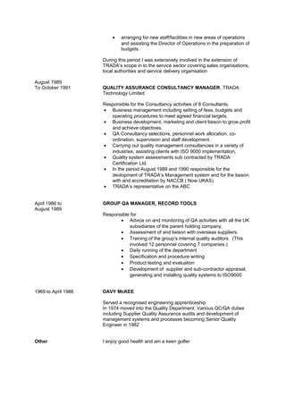 • arranging for new staff/facilities in new areas of operations
and assisting the Director of Operations in the preparation of
budgets.
During this period I was extensively involved in the extension of
TRADA’s scope in to the service sector covering sales organisations,
local authorities and service delivery organisation
August 1989
To October 1991 QUALITY ASSURANCE CONSULTANCY MANAGER, TRADA
Technology Limited
Responsible for the Consultancy activities of 8 Consultants.
• Business management including setting of fees, budgets and
operating procedures to meet agreed financial targets.
• Business development, marketing and client liaison to grow profit
and achieve objectives.
• QA Consultancy selections, personnel work allocation, co-
ordination, supervision and staff development.
• Carrying out quality management consultancies in a variety of
industries, assisting clients with ISO 9000 implementation,
• Quality system assessments sub contracted by TRADA
Certification Ltd.
• In the period August 1989 and 1990 responsible for the
devlopment of TRADA’s Management system and for the liaison
with and accreditation by NACCB ( Now UKAS)
• TRADA’s representative on the ABC
April 1986 to GROUP QA MANAGER, RECORD TOOLS
August 1989
Responsible for
• Advice on and monitoring of QA activities with all the UK
subsidiaries of the parent holding company,
• Assessment of and liaison with overseas suppliers.
• Training of the group’s internal quality auditors. (This
involved 12 personnel covering 7 companies.)
• Daily running of the department
• Specification and procedure writing
• Product testing and evaluation
• Development of supplier and sub-contractor appraisal,
generating and installing quality systems to ISO9000
1969 to April 1986 DAVY McKEE
Served a recognised engineering apprenticeship
In 1974 moved into the Quality Department .Various QC/QA duties
including Supplier Quality Assurance audits and development of
management systems and processes becoming Senior Quality
Engineer in 1982
Other I enjoy good health and am a keen golfer
 