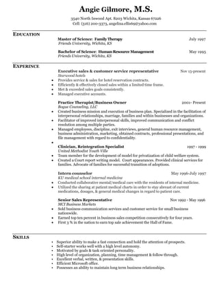 Angie Gilmore, M.S.
3540 North Inwood Apt. 8203 Wichita, Kansas 67226
Cell: (316) 200-3373, angelina.ellis69@yahoo.com
EDUCATION
Master of Science: Family Therapy July 1997
Friends University, Wichita, KS
Bachelor of Science: Human Resource Management May 1995
Friends University, Wichita, KS
EXPERINCE
Executive sales & customer service representative Nov 15-present
Starwood hotels
 Provides service & sales for hotel reservation contracts.
 Efficiently & effectively closed sales within a limited time frame.
 Met & exceeded sales goals consistently.
 Managed executive accounts.
Practice Therapist/Business Owner 2001- Present
Bogue Counseling, LLC
 Created business mission and execution of business plan. Specialized in the facilitation of
interpersonal relationships, marriage, families and within businesses and organizations.
 Facilitator of improved interpersonal skills, improved communication and conflict
resolution among multiple parties.
 Managed employees, discipline, exit interviews, general human resource management,
business administration, marketing, obtained contracts, professional presentations, and
file management with regard to confidentiality.

Clinician, Reintegration Specialist 1997 - 1999
United Methodist Youth Ville
 Team member for the development of model for privatization of child welfare system.
 Created a Court report writing model. Court appearances. Provided clinical services for
families. Advocate of families for successful transition of adoptions.
Intern counselor May 1996-July 1997
KU medical school internal medicine
 Conducted collaborative mental/medical care with the residents of internal medicine.
 Utilized the sharing at patient medical charts in order to stay abreast of current
medications, dosages, & general medical changes in regard to patient care.
Senior Sales Representative Nov 1992 - May 1996
MCI Business Markets
 Sold business communication services and customer service for small business
nationwide.
 Earned top ten percent in business sales competition consecutively for four years.
 First 3 % in the nation to earn top sale achievement the Hall of Fame.
SKILLS
• Superior ability to make a fast connection and hold the attention of prospects.
• Self-starter works well with a high level autonomy.
• Motivated by goals & task oriented personality.
• High level of organization, planning, time management & follow through.
• Excellent verbal, written, & presentation skills.
• Efficient Microsoft office.
• Possesses an ability to maintain long term business relationships.
 