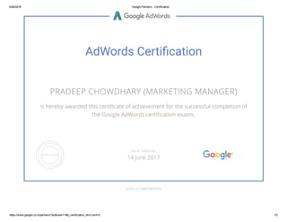 6/26/2016 Google Partners ­ Certification
https://www.google.co.in/partners/?authuser=1#p_certification_html;cert=0 1/2
AdWords Certiἄcation
PRADEEP CHOWDHARY (MARKETING MANAGER)
is hereby awarded this certiñcate of achievement for the successful completion of
the Google AdWords certiñcation exams.
GOOGLE.COM/PARTNERS
VALID THROUGH
14 June 2017
 
