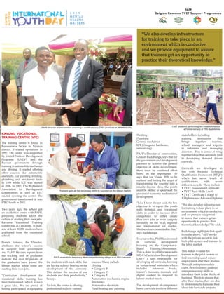 Toolkit
Celebrating International
Youth Day
Kavumu Vocational
Training Centre (VTC)
The training centre is found in
Busasamana Sector in Nyanza
district. It started operations in
1997. The centre was supported
by United Nations Development
Programe (UNDP) and the
Russian government through
training in automobile mechanics
and driving. It started offering
other courses like automobile
electricity, car painting welding,
plumbing and machinery tools
in 1999 while ICT was started
in 2006. In 2007, VVOB (Flemish
Association for Development
Cooperation) as well as BTC
started sporting the center. The
government transformed it into
IPRC South in 2011.
  
Two years ago, the school got
an incubation centre with PAFP,
preparing students adopt the
culture of starting their own jobs.
Kavumu Vocational Training
Centre has 217 students, 31 staff,
and at least 30,000 students have
graduated from the vocational
school. 
 
Francis Izabayo, the Director,
attributes the school’s success
to support from government
and PAFP. He says reports from
the tracking unit of graduates
indicate that over 60 percent of
the graduates have joined the
labour market while some are
starting their own jobs.
 
“Curriculum development for
vocational skills training has
been harmonised, which is such
a great idea. We are proud of
having participated in equipping
the students with such skills that
are having a direct bearing on the
development of the economy.
This defines the success of our
students and their productivity,”
he says.
To date, the center is offering
professional skills in various
courses. These include
Driving
• Category B
• Category C
• Category E
Automotive mechanics, engine
mechanics
Automotive electricity
Panel beating and painting
Welding
Plumbing
General mechanics
ICT (Computer hardware,
networking)
PAFP’s Director of Intervention,
Gédeon Rudahunga, says that for
thegovernmentanddevelopment
partners to achieve the general
objective of skills development,
there must be combined effort
based on the importance. He
says that for Vision 2020 to be
realized and hitting the target of
transforming the country into a
middle income class, the youth
must be skilled to spearhead the
process of economic and national
development.
“Like I have always said, the key
objective is to equip the youth
with technical and vocational
skills in order to increase their
competence to either create
their own jobs or even compete
favorably on the local, regional
and international job market.
We therefore committed to this,”
says Rudahunga.
Toachievethis,PAFPhasinvested
in curricula development
focusing on the Competence-
Based Training/Assessment.
This is done in collaboration with
WDA’sCurriculumDevelopment
Unit— a unit responsible for
developing all curricula, learning
or instructional materials which
includes reference books,
trainer’s manuals, manuals and
digital content to respond to
labour market needs.
The development of competence
based curricula involves different
stakeholders including
training institutions that
brings together trainers,
school managers and experts
in industries and managing
directors. This is aimed at bring
together ideas that can easily lead
to developing demand driven
curricula.
Curricula are developed in
line with Rwanda Technical
Qualification Framework (RTQF)
which has seven levels of
qualifications with seven
different awards. These include
• TVET Foundation Certificate
• TVET Basic Skills Level
• TVET Certificate i, ii and iii
• Diploma and Advance Diploma
“We also develop infrastructure
for training to take place in an
environment which is conducive,
and we provide equipment
to assure that trainees get an
opportunity to practice their
theoretical knowledge,” he adds.
Rudahunga highlights that apart
from the above, PAFP works
with the private sector to link
both pilot centers and trainees to
the labor market.
This makes it easier for
trainees in the pilot centers to
find internships, and secure
employment after their studies.
Through entrepreneurship
clubs, they (trainees) undergo
entrepreneurship skills to
introduce them to the World of
business. This is to ensure that
after their studies, they are able
to professionally translate their
ideas into bankable projects.
“We also develop infrastructure
for training to take place in an
environment which is conducive,
and we provide equipment to assure
that trainees get an opportunity to
practice their theoretical knowledge,”
TVET students in Veterinary Medicine performing sillage in at TSS Kabutare
Trainees gain all the necessary skills to succeed on the labour market
PAFP Director of Intervention awarding a certificate to a TVET Graduate at MPANDA VTC TVET Students performing the establishment of
a Forest nursery at TSS Nyabikenke
 