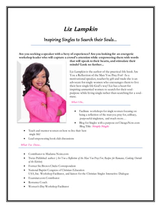 Liz Lampkin
Inspiring Singles to Search their Souls...
Are you seeking a speaker with a bevy of experience? Are you looking for an energetic
workshop leader who will capture a crowd's attention while empowering them with words
that will speak to their hearts, and stimulate their
minds? Look no further...
Liz Lampkin is the author of the practical-life book Are
You a Reflection of the Man You Pray For? As a
motivational speaker, teacher by gift and trade she is an
advocate for single women who encourages them to live
their best single life God’s way! Liz has a heart for
inspiring unmarried women to search for their soul-
purpose while living single rather than searching for a soul-
mate.
What I Do…
 Facilitate workshops for single women focusing on
being a reflection of the man you pray for, celibacy,
purposeful singleness, and much more…
 Blog for Singles with a purpose on ChicagoNow.com
Blog Title: Simply Single
 Teach and mentor women on how to live their best
single life!
 Lead empowering book club discussions
What I’ve Done…
 Contributor to Madame Noire.com
 Twice Published author (Are You a Reflection of the Man You Pray For, Recipes for Romance, Cooking Outside
of the Kitchen)
 Former Six Brown Chicks Correspondent
 National Baptist Congress of Christian Education
USA, Inc. Workshop Facilitator, and liaison for the Christian Singles Interactive Dialogue
 Examiner.com Contributor
 Romance Coach
 Women’s Day Workshop Facilitator
 