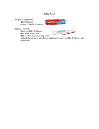 Low Risk
-Colgate Fl Toothpaste
-$3.00-Walmart
-brush 2x day for 2 minutes
-Fluoride Varnish
-Embrace-$72.99/50 units
-$45 office production
-$50 in office-insurance may cover
-patient should not brush/floss or eat sticky/crunchy food for 4-6 hours after
application
 